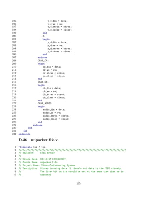 195                            y_c_din = data;
196                            y_c_we = we;
197                            y_c_stren = stren;
198                            y_c_clear = clear;
199                         end
200                         3:
201                         begin
202                             y_d_din = data;
203                             y_d_we = we;
204                             y_d_stren = stren;
205                             y_d_clear = clear;
206                         end
207                     endcase
208                     CHAN_CR:
209                     begin
210                         cr_din = data;
211                         cr_we = we;
212                         cr_stren = stren;
213                         cr_clear = clear;
214                     end
215                     CHAN_CB:
216                     begin
217                         cb_din = data;
218                         cb_we = we;
219                         cb_stren = stren;
220                         cb_clear = clear;
221                     end
222                     CHAN_AUDIO:
223                     begin
224                         audio_din = data;
225                         audio_we = we;
226                         audio_stren = stren;
227                         audio_clear = clear;
228                     end
229                 endcase
230           end
231       end
232   endmodule

      D.36      unpacker ﬁfo.v
  1   ‘timescale 1ns / 1ps
  2   ////////////////////////////////////////////////////////////////////////////////
  3   // Engineer:    Evan Broder
  4   //
  5   // Create Date: 02:15:47 12/04/2007
  6   // Module Name: unpacker_fifo
  7   // Project Name: Video-Conferencing System
  8   // Description: Stores incoming data if there’s not data in the FIFO already
  9   //              The first bit on din should be set at the same time that we is
 10   //              asserted


                                                     105
 