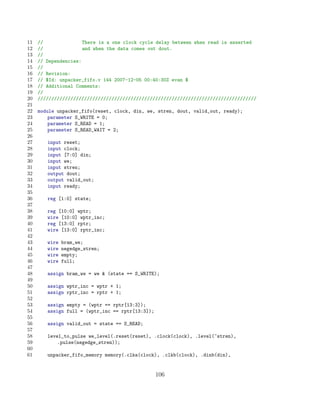 11   //               There is a one clock cycle delay between when read is asserted
12   //               and when the data comes out dout.
13   //
14   // Dependencies:
15   //
16   // Revision:
17   // $Id: unpacker_fifo.v 144 2007-12-05 00:40:30Z evan $
18   // Additional Comments:
19   //
20   ////////////////////////////////////////////////////////////////////////////////
21
22   module unpacker_fifo(reset, clock, din, we, stren, dout, valid_out, ready);
23       parameter S_WRITE = 0;
24       parameter S_READ = 1;
25       parameter S_READ_WAIT = 2;
26
27      input reset;
28      input clock;
29      input [7:0] din;
30      input we;
31      input stren;
32      output dout;
33      output valid_out;
34      input ready;
35
36      reg [1:0] state;
37
38      reg [10:0] wptr;
39      wire [10:0] wptr_inc;
40      reg [13:0] rptr;
41      wire [13:0] rptr_inc;
42
43      wire   bram_we;
44      wire   negedge_stren;
45      wire   empty;
46      wire   full;
47
48      assign bram_we = we  (state == S_WRITE);
49
50      assign wptr_inc = wptr + 1;
51      assign rptr_inc = rptr + 1;
52
53      assign empty = (wptr == rptr[13:3]);
54      assign full = (wptr_inc == rptr[13:3]);
55
56      assign valid_out = state == S_READ;
57
58      level_to_pulse we_level(.reset(reset), .clock(clock), .level(~stren),
59          .pulse(negedge_stren));
60
61      unpacker_fifo_memory memory(.clka(clock), .clkb(clock), .dinb(din),


                                                  106
 