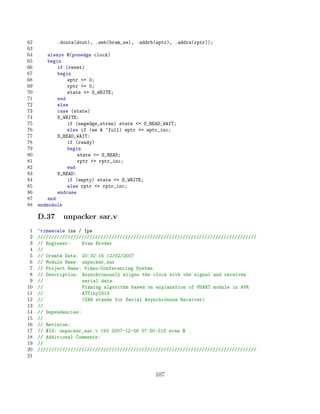 62          .douta(dout), .web(bram_we), .addrb(wptr), .addra(rptr));
63
64       always @(posedge clock)
65       begin
66           if (reset)
67           begin
68               wptr = 0;
69               rptr = 0;
70               state = S_WRITE;
71           end
72           else
73           case (state)
74           S_WRITE:
75               if (negedge_stren) state = S_READ_WAIT;
76               else if (we  ~full) wptr = wptr_inc;
77           S_READ_WAIT:
78               if (ready)
79               begin
80                   state = S_READ;
81                   rptr = rptr_inc;
82               end
83           S_READ:
84               if (empty) state = S_WRITE;
85               else rptr = rptr_inc;
86           endcase
87       end
88   endmodule

     D.37     unpacker sar.v
 1   ‘timescale 1ns / 1ps
 2   ////////////////////////////////////////////////////////////////////////////////
 3   // Engineer:     Evan Broder
 4   //
 5   // Create Date: 20:32:16 12/02/2007
 6   // Module Name: unpacker_sar
 7   // Project Name: Video-Conferencing System
 8   // Description: Asynchronously aligns the clock with the signal and receives
 9   //               serial data.
10   //               Framing algorithm based on explanation of USART module in AVR
11   //               ATTiny2313
12   //               (SAR stands for Serial Asynchronous Receiver)
13   //
14   // Dependencies:
15   //
16   // Revision:
17   // $Id: unpacker_sar.v 193 2007-12-08 07:50:51Z evan $
18   // Additional Comments:
19   //
20   ////////////////////////////////////////////////////////////////////////////////
21


                                                 107
 