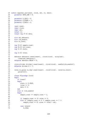 22   module unpacker_sar(reset, clock, sdi, rx, data);
23       parameter DATA_LEN = 8;
24
25      parameter S_IDLE = 0;
26      parameter S_START = 1;
27      parameter S_DATA = 2;
28
29      input reset;
30      input clock;
31      input sdi;
32      output rx;
33      output reg [7:0] data;
34
35      wire sdi_debounce;
36      wire clk_enable;
37      wire rx_level;
38
39      reg [3:0] sample_count;
40      reg [4:0] bit_count;
41      reg [1:0] state;
42
43      reg [1:0] votes;
44
45      debounce debounce(.reset(reset), .clock(clock), .noisy(sdi),
46          .clean(sdi_debounce));
47      defparam debounce.DELAY = 5;
48
49      clock_divider divider(.reset(reset), .clock(clock), .enable(clk_enable));
50      defparam divider.D = 7;
51
52      level_to_pulse rx_l2p(.reset(reset), .clock(clock), .level(rx_level),
53          .pulse(rx));
54
55      always @(posedge clock)
56      begin
57          if (reset)
58          begin
59              state = S_IDLE;
60              votes = 0;
61              data = 0;
62          end
63          else if (clk_enable)
64          begin
65              sample_count = sample_count + 1;
66
67             if (sample_count == 0) votes = 0;
68             else if (sample_count == 6 || sample_count == 7 ||
69                 sample_count == 8) votes = votes + sdi;
70
71             case (state)
72                 S_IDLE:


                                                108
 