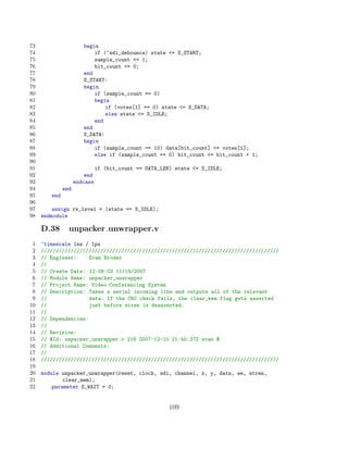73                     begin
74                         if (~sdi_debounce) state = S_START;
75                         sample_count = 1;
76                         bit_count = 0;
77                     end
78                     S_START:
79                     begin
80                         if (sample_count == 0)
81                         begin
82                             if (votes[1] == 0) state = S_DATA;
83                             else state = S_IDLE;
84                         end
85                     end
86                     S_DATA:
87                     begin
88                         if (sample_count == 10) data[bit_count] = votes[1];
89                         else if (sample_count == 0) bit_count = bit_count + 1;
90
91                            if (bit_count == DATA_LEN) state = S_IDLE;
92                      end
93                  endcase
94            end
95      end
96
97       assign rx_level = (state == S_IDLE);
98   endmodule

     D.38       unpacker unwrapper.v
 1   ‘timescale 1ns / 1ps
 2   ////////////////////////////////////////////////////////////////////////////////
 3   // Engineer:     Evan Broder
 4   //
 5   // Create Date: 12:08:03 11/18/2007
 6   // Module Name: unpacker_unwrapper
 7   // Project Name: Video-Conferencing System
 8   // Description: Takes a serial incoming line and outputs all of the relevant
 9   //               data. If the CRC check fails, the clear_mem flag gets asserted
10   //               just before stren is deasserted.
11   //
12   // Dependencies:
13   //
14   // Revision:
15   // $Id: unpacker_unwrapper.v 218 2007-12-10 21:40:37Z evan $
16   // Additional Comments:
17   //
18   ////////////////////////////////////////////////////////////////////////////////
19
20   module unpacker_unwrapper(reset, clock, sdi, channel, x, y, data, we, stren,
21           clear_mem);
22       parameter S_WAIT = 0;


                                                       109
 