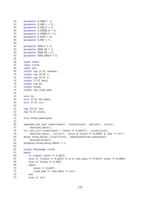 23   parameter   S_CHAN = 1;
24   parameter   S_LEN_1 = 2;
25   parameter   S_LEN_2 = 3;
26   parameter   S_COORD_X = 4;
27   parameter   S_COORD_Y = 5;
28   parameter   S_DATA = 6;
29   parameter   S_CRC = 7;
30
31   parameter   CHAN_Y = 0;
32   parameter   CHAN_CR = 1;
33   parameter   CHAN_CB = 2;
34   parameter   CHAN_AUDIO = 3;
35
36   input reset;
37   input clock;
38   input sdi;
39   output reg [1:0] channel;
40   output reg [5:0] x;
41   output reg [4:0] y;
42   output [7:0] data;
43   output reg we;
44   output stren;
45   output reg clear_mem;
46
47   wire rx;
48   wire [7:0] sat_data;
49   wire [7:0] crc;
50
51   reg [10:0] len;
52   reg [2:0] state;
53
54   wire stren_undelayed;
55
56   unpacker_sar sar(.reset(reset), .clock(clock), .sdi(sdi), .rx(rx),
57       .data(sat_data));
58   crc calc_crc(.reset(reset | (state == S_WAIT)), .clock(clock),
59       .data(sat_data), .crc(crc), .en(rx  (state == S_DATA)  (len != 0)));
60   delay stren_delay(.clock(clock), .undelayed(stren_undelayed),
61       .delayed(stren));
62   defparam stren_delay.DELAY = 1;
63
64   always @(posedge clock)
65   begin
66       if (reset) state = S_WAIT;
67       else if ((state == S_WAIT)  rx  (sat_data == 8’hff)) state = S_CHAN;
68       else if (state == S_CRC)
69       begin
70           state = S_WAIT;
71           clear_mem = (sat_data != crc);
72       end
73       else if (rx)


                                            110
 