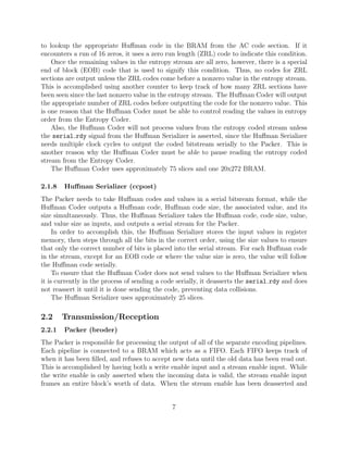 to lookup the appropriate Huﬀman code in the BRAM from the AC code section. If it
encounters a run of 16 zeros, it uses a zero run length (ZRL) code to indicate this condition.
    Once the remaining values in the entropy stream are all zero, however, there is a special
end of block (EOB) code that is used to signify this condition. Thus, no codes for ZRL
sections are output unless the ZRL codes come before a nonzero value in the entropy stream.
This is accomplished using another counter to keep track of how many ZRL sections have
been seen since the last nonzero value in the entropy stream. The Huﬀman Coder will output
the appropriate number of ZRL codes before outputting the code for the nonzero value. This
is one reason that the Huﬀman Coder must be able to control reading the values in entropy
order from the Entropy Coder.
    Also, the Huﬀman Coder will not process values from the entropy coded stream unless
the serial rdy signal from the Huﬀman Serializer is asserted, since the Huﬀman Serializer
needs multiple clock cycles to output the coded bitstream serially to the Packer. This is
another reason why the Huﬀman Coder must be able to pause reading the entropy coded
stream from the Entropy Coder.
    The Huﬀman Coder uses approximately 75 slices and one 20x272 BRAM.

2.1.8   Huﬀman Serializer (ccpost)
The Packer needs to take Huﬀman codes and values in a serial bitsream format, while the
Huﬀman Coder outputs a Huﬀman code, Huﬀman code size, the associated value, and its
size simultaneously. Thus, the Huﬀman Serializer takes the Huﬀman code, code size, value,
and value size as inputs, and outputs a serial stream for the Packer.
     In order to accomplish this, the Huﬀman Serializer stores the input values in register
memory, then steps through all the bits in the correct order, using the size values to ensure
that only the correct number of bits is placed into the serial stream. For each Huﬀman code
in the stream, except for an EOB code or where the value size is zero, the value will follow
the Huﬀman code serially.
     To ensure that the Huﬀman Coder does not send values to the Huﬀman Serializer when
it is currently in the process of sending a code serially, it deasserts the serial rdy and does
not reassert it until it is done sending the code, preventing data collisions.
     The Huﬀman Serializer uses approximately 25 slices.

2.2     Transmission/Reception
2.2.1   Packer (broder)
The Packer is responsible for processing the output of all of the separate encoding pipelines.
Each pipeline is connected to a BRAM which acts as a FIFO. Each FIFO keeps track of
when it has been ﬁlled, and refuses to accept new data until the old data has been read out.
This is accomplished by having both a write enable input and a stream enable input. While
the write enable is only asserted when the incoming data is valid, the stream enable input
frames an entire block’s worth of data. When the stream enable has been deasserted and


                                              7
 