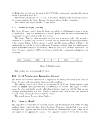 the Packer has not yet read the data in the FIFO, then subsequently asserting the stream
enable is ignored by the FIFO.
   The Packer looks at each FIFO in turn. If it contains a full block of data, then it connects
the relevant ports to the Packet Wrapper by way of a large, bi-directional mux.
   This module uses approximately 475 logic slices

2.2.2    Packet Wrapper (broder)
The Packet Wrapper receives from the Packer several pieces of information about a packet
of information. Using that information, it sends a packet over the serial transmission line
according to the protocol created for this project.
    The Packet Wrapper takes as inputs the length of a memory buﬀer, the x- and y-
coordinates of the block, the channel of the block, and an interface for accessing the contents
of the memory buﬀer. It then outputs a packet with the format outlined in Figure 4 by
passing each byte to the Serial Asynchronous Transmitter in turn (note that audio packets
do not include the coordinate information). After the actual data has been transmitted, the
Packet Wrapper computes a CRC-8 checksum of just the data component and appends that
to the end.



        ¢††††††††††††††††††††††††††††††††††††††††††††††††††£
        0xFF   CHANNEL      LENGTH          X       Y            DATA          CRC



                                  Figure 4: Packet format

   This module uses approximately 75 slices.

2.2.3    Serial Asynchronous Transmitter (broder)
The Serial Asynchronous Transmitter is responsible for taking individual bytes from the
Packet Wrapper and transmitting them across the serial line.
   The spacing of each bit is timed by an instance of the Clock Divider module, which
asserts an enable signal approximately 250,000 times per second. This signal is used to
enable the other logic in the module, which ﬁrst outputs a single space (0) bit, then outputs
the byte, least-signiﬁcant byte ﬁrst. Finally, it requires there to be at least two bits-worth
of mark before allowing for another byte to be sent.
   The module uses a few more than 25 slices.

2.2.4    Unpacker (broder)
The Unpacker is responsible for receiving packets and determining which of the decoding
pipelines should receive the data. When the Packet Unwrapper asserts that it hs a packet
coming in, the Unpacker uses the channel information to connect the output of the Packet
Unwrapper to the appropriate channel. The Unpacker balances between the four luma

                                                8
 