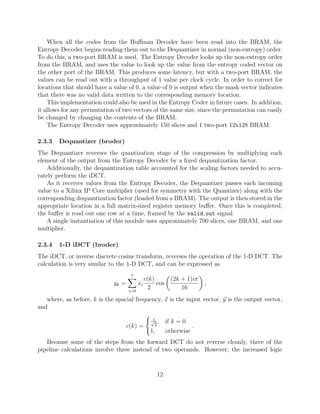 When all the codes from the Huﬀman Decoder have been read into the BRAM, the
Entropy Decoder begins reading them out to the Dequantizer in normal (non-entropy) order.
To do this, a two-port BRAM is used. The Entropy Decoder looks up the non-entropy order
from the BRAM, and uses the value to look up the value from the entropy coded vector on
the other port of the BRAM. This produces some latency, but with a two-port BRAM, the
values can be read out with a throughput of 1 value per clock cycle. In order to correct for
locations that should have a value of 0, a value of 0 is output when the mask vector indicates
that there was no valid data written to the corresponding memory location.
    This implementation could also be used in the Entropy Coder in future cases. In addition,
it allows for any permutation of two vectors of the same size, since the permutation can easily
be changed by changing the contents of the BRAM.
    The Entropy Decoder uses approximately 150 slices and 1 two-port 12x128 BRAM.

2.3.3   Dequantizer (broder)
The Dequantizer reverses the quantization stage of the compression by multiplying each
element of the output from the Entropy Decoder by a ﬁxed dequantization factor.
    Additionally, the dequantization table accounted for the scaling factors needed to accu-
rately perform the iDCT.
    As it receives values from the Entropy Decoder, the Dequantizer passes each incoming
value to a Xilinx IP Core multiplier (used for symmetry with the Quantizer) along with the
corresponding dequantization factor (loaded from a BRAM). The output is then stored in the
appropriate location in a full matrix-sized register memory buﬀer. Once this is completed,
the buﬀer is read out one row at a time, framed by the valid out signal.
    A single instantiation of this module uses approximately 700 slices, one BRAM, and one
multiplier.

2.3.4   1-D iDCT (broder)
The iDCT, or inverse discrete cosine transform, reverses the operation of the 1-D DCT. The
calculation is very similar to the 1-D DCT, and can be expressed as
                                     7
                                               c(k)          (2k + 1)iπ
                             yk =         xi        cos                    ,
                                    i=0
                                                 2               16
   where, as before, k is the spacial frequency, x is the input vector, y is the output vector,
and
                                                  1
                                                 √ ,
                                                   2
                                                           if k = 0
                                    c(k) =                             .
                                                 1,        otherwise
   Because some of the steps from the forward DCT do not reverse cleanly, three of the
pipeline calculations involve three instead of two operands. However, the increased logic



                                                      12
 