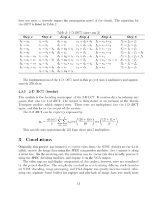 does not seem to severely impact the propogation speed of the circuit. The algorithm for
the iDCT is listed in Table 2

                                 Table 2: 1-D    iDCT algorithm [4]
    Step 1         Step 2          Step 3           Step 4          Step 5                  Step 6
 b0 = a0        c 0 = b0         d0 = c0          e0 = d0 + d1 f0 = e0 + e3           S0   = f0 + f7
 b1 = a5        c 1 = b1         d1 = c1          e1 = d0 − d1 f1 = e1 + e2           S1   = f1 + f6
 b2 = a2        c 2 = b2 − b3    d2 = n1 × c2     e2 = d2 − d3 f2 = e1 − e2           S2   = f2 + f5
 b3 = a6        c 3 = b2 + b3    d3 = c3          e3 = d3      f3 = e0 − e3           S3   = f3 − f4 − f5
 b4 = a5 − a3   c 4 = b4         d4 = n2 × c4     e4 = d8 − d4 f4 = e4                S4   = f3 + f4 + f5
 b5 = a1 + a7   c5 = b5 − b7     d5 = n1 × c5     e5 = d5      f5 = e5 − e6 + e7      S5   = f2 − f5
 b6 = a1 − a7   c 6 = b6         d6 = c3 × c6     e6 = d6 − d8 f6 = e6 − e7           S6   = f1 − f6
 b7 = a3 + a5   c7 = b5 + b7     d7 = c7          e7 = d7      f7 = e7                S7   = f0 − f7
                c8 = b4 − b6     d8 = n4 × c8

   The implementation of the 1-D iDCT used in this project uses 5 multipliers and approx-
imately 250 slices.

2.3.5    2-D iDCT (broder)
This module is the decoding counterpart of the 2-D DCT. It receives data in columns and
passes that into the 1-D iDCT. The output is then stored in an instance of the Matrix
Transpose module, which outputs rows. These rows are multiplexed into the 1-D iDCT
again, and this forms the output of the module.
   The 2-D iDCT can be explicitly expressed by
                                  7   7
                      c(k)c(l)                        (2k + 1)iπ         (2l + 1)jπ
                ykl =                      xij cos                 cos
                         4       i=0 j=0
                                                          16                 16

    This module uses approximately 525 logic slices and 5 multipliers.


3       Conclusions
Originally, this project was intended to receive video from the NTSC decoder on the 6.111
labkit, encode the image data using the JPEG compression modules, then transmit it along
a serial line. On the receiving end, the intention was to receive this data serially, process it
using the JPEG decoding modules, and display it on the VGA output.
    The video capture and display components of this project, however, were not completed
by the project deadline. The complexity involved in synchronizing diﬀerent clock domains
for NTSC decoding, image processing, and VGA display was greatly underestimated. Also,
using two separate frame buﬀers for capture and playback of image data was much more


                                                     13
 