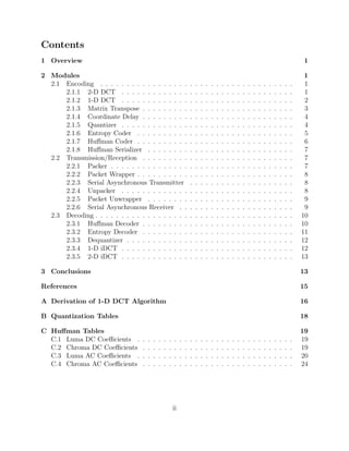 Contents
1 Overview                                                                                                                                              1

2 Modules                                                                                                                                               1
  2.1 Encoding . . . . . . . . . . . . . . . . .                       .   .   .   .   .   .   .   .   .   .   .   .   .   .   .   .   .   .   .   .    1
      2.1.1 2-D DCT . . . . . . . . . . . . .                          .   .   .   .   .   .   .   .   .   .   .   .   .   .   .   .   .   .   .   .    1
      2.1.2 1-D DCT . . . . . . . . . . . . .                          .   .   .   .   .   .   .   .   .   .   .   .   .   .   .   .   .   .   .   .    2
      2.1.3 Matrix Transpose . . . . . . . . .                         .   .   .   .   .   .   .   .   .   .   .   .   .   .   .   .   .   .   .   .    3
      2.1.4 Coordinate Delay . . . . . . . . .                         .   .   .   .   .   .   .   .   .   .   .   .   .   .   .   .   .   .   .   .    4
      2.1.5 Quantizer . . . . . . . . . . . . .                        .   .   .   .   .   .   .   .   .   .   .   .   .   .   .   .   .   .   .   .    4
      2.1.6 Entropy Coder . . . . . . . . . .                          .   .   .   .   .   .   .   .   .   .   .   .   .   .   .   .   .   .   .   .    5
      2.1.7 Huﬀman Coder . . . . . . . . . .                           .   .   .   .   .   .   .   .   .   .   .   .   .   .   .   .   .   .   .   .    6
      2.1.8 Huﬀman Serializer . . . . . . . .                          .   .   .   .   .   .   .   .   .   .   .   .   .   .   .   .   .   .   .   .    7
  2.2 Transmission/Reception . . . . . . . . .                         .   .   .   .   .   .   .   .   .   .   .   .   .   .   .   .   .   .   .   .    7
      2.2.1 Packer . . . . . . . . . . . . . . .                       .   .   .   .   .   .   .   .   .   .   .   .   .   .   .   .   .   .   .   .    7
      2.2.2 Packet Wrapper . . . . . . . . . .                         .   .   .   .   .   .   .   .   .   .   .   .   .   .   .   .   .   .   .   .    8
      2.2.3 Serial Asynchronous Transmitter                            .   .   .   .   .   .   .   .   .   .   .   .   .   .   .   .   .   .   .   .    8
      2.2.4 Unpacker . . . . . . . . . . . . .                         .   .   .   .   .   .   .   .   .   .   .   .   .   .   .   .   .   .   .   .    8
      2.2.5 Packet Unwrapper . . . . . . . .                           .   .   .   .   .   .   .   .   .   .   .   .   .   .   .   .   .   .   .   .    9
      2.2.6 Serial Asynchronous Receiver . .                           .   .   .   .   .   .   .   .   .   .   .   .   .   .   .   .   .   .   .   .    9
  2.3 Decoding . . . . . . . . . . . . . . . . . .                     .   .   .   .   .   .   .   .   .   .   .   .   .   .   .   .   .   .   .   .   10
      2.3.1 Huﬀman Decoder . . . . . . . . .                           .   .   .   .   .   .   .   .   .   .   .   .   .   .   .   .   .   .   .   .   10
      2.3.2 Entropy Decoder . . . . . . . . .                          .   .   .   .   .   .   .   .   .   .   .   .   .   .   .   .   .   .   .   .   11
      2.3.3 Dequantizer . . . . . . . . . . . .                        .   .   .   .   .   .   .   .   .   .   .   .   .   .   .   .   .   .   .   .   12
      2.3.4 1-D iDCT . . . . . . . . . . . . .                         .   .   .   .   .   .   .   .   .   .   .   .   .   .   .   .   .   .   .   .   12
      2.3.5 2-D iDCT . . . . . . . . . . . . .                         .   .   .   .   .   .   .   .   .   .   .   .   .   .   .   .   .   .   .   .   13

3 Conclusions                                                                                                                                          13

References                                                                                                                                             15

A Derivation of 1-D DCT Algorithm                                                                                                                      16

B Quantization Tables                                                                                                                                  18

C Huﬀman Tables                                                                                                                                        19
  C.1 Luma DC Coeﬃcients .        .   .   .   .   .   .   .    .   .   .   .   .   .   .   .   .   .   .   .   .   .   .   .   .   .   .   .   .   .   19
  C.2 Chroma DC Coeﬃcients        .   .   .   .   .   .   .    .   .   .   .   .   .   .   .   .   .   .   .   .   .   .   .   .   .   .   .   .   .   19
  C.3 Luma AC Coeﬃcients .        .   .   .   .   .   .   .    .   .   .   .   .   .   .   .   .   .   .   .   .   .   .   .   .   .   .   .   .   .   20
  C.4 Chroma AC Coeﬃcients        .   .   .   .   .   .   .    .   .   .   .   .   .   .   .   .   .   .   .   .   .   .   .   .   .   .   .   .   .   24




                                                          ii
 