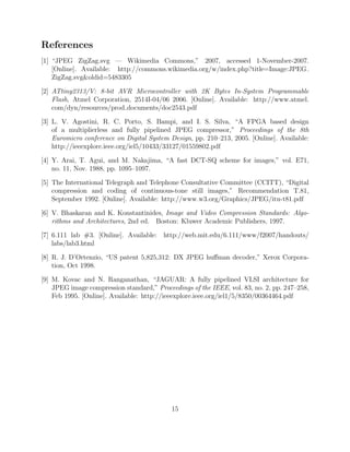 References
[1] “JPEG ZigZag.svg — Wikimedia Commons,” 2007, accessed 1-November-2007.
    [Online]. Available: http://commons.wikimedia.org/w/index.php?title=Image:JPEG
    ZigZag.svgoldid=5483305

[2] ATtiny2313/V: 8-bit AVR Microcontroller with 2K Bytes In-System Programmable
    Flash, Atmel Corporation, 2514I-04/06 2006. [Online]. Available: http://www.atmel.
    com/dyn/resources/prod documents/doc2543.pdf

[3] L. V. Agostini, R. C. Porto, S. Bampi, and I. S. Silva, “A FPGA based design
    of a multiplierless and fully pipelined JPEG compressor,” Proceedings of the 8th
    Euromicro conference on Digital System Design, pp. 210–213, 2005. [Online]. Available:
    http://ieeexplore.ieee.org/iel5/10433/33127/01559802.pdf

[4] Y. Arai, T. Agui, and M. Nakajima, “A fast DCT-SQ scheme for images,” vol. E71,
    no. 11, Nov. 1988, pp. 1095–1097.

[5] The International Telegraph and Telephone Consultative Committee (CCITT), “Digital
    compression and coding of continuous-tone still images,” Recommendation T.81,
    September 1992. [Online]. Available: http://www.w3.org/Graphics/JPEG/itu-t81.pdf

[6] V. Bhaskaran and K. Konstantinides, Image and Video Compression Standards: Algo-
    rithms and Architectures, 2nd ed. Boston: Kluwer Academic Publishers, 1997.

[7] 6.111 lab #3. [Online]. Available: http://web.mit.edu/6.111/www/f2007/handouts/
    labs/lab3.html

[8] R. J. D’Ortenzio, “US patent 5,825,312: DX JPEG huﬀman decoder,” Xerox Corpora-
    tion, Oct 1998.

[9] M. Kovac and N. Ranganathan, “JAGUAR: A fully pipelined VLSI architecture for
    JPEG image compression standard,” Proceedings of the IEEE, vol. 83, no. 2, pp. 247–258,
    Feb 1995. [Online]. Available: http://ieeexplore.ieee.org/iel1/5/8350/00364464.pdf




                                            15
 