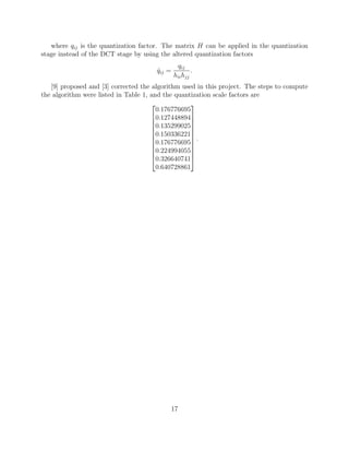 where qij is the quantization factor. The matrix H can be applied in the quantization
stage instead of the DCT stage by using the altered quantization factors
                                                qij
                                       qij =
                                       ˆ               .
                                               hii hjj
   [9] proposed and [3] corrected the algorithm used in this project. The steps to compute
the algorithm were listed in Table 1, and the quantization scale factors are
                                                  
                                        0.176776695
                                      0.127448894
                                                  
                                      0.135299025
                                                  
                                      0.150336221
                                      0.176776695 .
                                                  
                                                  
                                      0.224994055
                                                  
                                      0.326640741
                                        0.640728861




                                               17
 