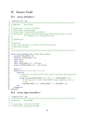 D     Source Code
     D.1    array shrinker.v
 1   ‘timescale 1ns / 1ps
 2   ////////////////////////////////////////////////////////////////////////////////
 3   // Engineer:     Evan Broder
 4   //
 5   // Create Date: 12:08:03 11/18/2007
 6   // Module Name: array_shrinker
 7   // Project Name: Video-Conferencing System
 8   // Description: Truncates the most-significant bytes from the input for each
 9   //               of 8 elements in a concatenated vector
10   //
11   // Dependencies:
12   //
13   // Revision:
14   // $Id: array_shrinker.v 91 2007-11-19 07:30:47Z evan $
15   // Additional Comments:
16   //
17   ////////////////////////////////////////////////////////////////////////////////
18
19   module array_shrinker(reset, clock, big, little);
20       parameter BIG_WIDTH = 16;
21       parameter LITTLE_WIDTH = 12;
22       input reset;
23       input clock;
24       input [(BIG_WIDTH * 8) - 1:0] big;
25       output [(LITTLE_WIDTH * 8) - 1:0] little;
26
27       genvar i;
28       generate for (i = 0; i  8; i = i + 1)
29           begin:elt
30               // Take the full width of the little vector alloted to this particular
31               // element
32               assign little[(LITTLE_WIDTH * (i + 1)) - 1 : LITTLE_WIDTH * i] =
33                   // And assign it to the LITTLE_WIDTH least-significant bits of
34                   // big
35                   big[(BIG_WIDTH * i) + LITTLE_WIDTH - 1 : BIG_WIDTH * i];
36           end
37       endgenerate
38   endmodule

     D.2    array sign extender.v
1    ‘timescale 1ns / 1ps
2    ////////////////////////////////////////////////////////////////////////////////
3    // Engineer:    Evan Broder
4    //
5    // Create Date: 12:26:26 11/17/2007
6    // Module Name: array_sign_extender


                                                 28
 