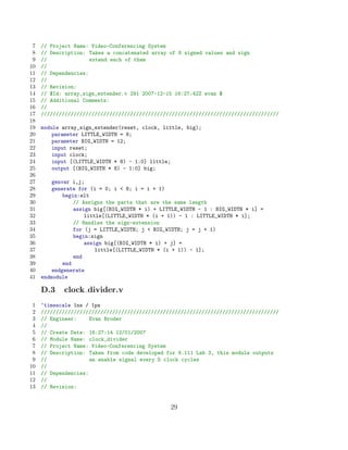 7   // Project Name: Video-Conferencing System
 8   // Description: Takes a concatenated array of 8 signed values and sign
 9   //               extend each of them
10   //
11   // Dependencies:
12   //
13   // Revision:
14   // $Id: array_sign_extender.v 291 2007-12-15 16:27:42Z evan $
15   // Additional Comments:
16   //
17   ////////////////////////////////////////////////////////////////////////////////
18
19   module array_sign_extender(reset, clock, little, big);
20       parameter LITTLE_WIDTH = 8;
21       parameter BIG_WIDTH = 12;
22       input reset;
23       input clock;
24       input [(LITTLE_WIDTH * 8) - 1:0] little;
25       output [(BIG_WIDTH * 8) - 1:0] big;
26
27       genvar i,j;
28       generate for (i = 0; i  8; i = i + 1)
29           begin:elt
30               // Assigns the parts that are the same length
31               assign big[(BIG_WIDTH * i) + LITTLE_WIDTH - 1 : BIG_WIDTH * i] =
32                   little[(LITTLE_WIDTH * (i + 1)) - 1 : LITTLE_WIDTH * i];
33               // Handles the sign-extension
34               for (j = LITTLE_WIDTH; j  BIG_WIDTH; j = j + 1)
35               begin:sign
36                   assign big[(BIG_WIDTH * i) + j] =
37                       little[(LITTLE_WIDTH * (i + 1)) - 1];
38               end
39           end
40       endgenerate
41   endmodule

     D.3    clock divider.v
 1   ‘timescale 1ns / 1ps
 2   ////////////////////////////////////////////////////////////////////////////////
 3   // Engineer:     Evan Broder
 4   //
 5   // Create Date: 16:27:14 12/01/2007
 6   // Module Name: clock_divider
 7   // Project Name: Video-Conferencing System
 8   // Description: Taken from code developed for 6.111 Lab 3, this module outputs
 9   //               an enable signal every D clock cycles
10   //
11   // Dependencies:
12   //
13   // Revision:


                                                 29
 