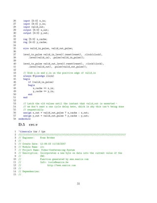 26      input [5:0] x_in;
27      input [4:0] y_in;
28      input valid_out;
29      output [5:0] x_out;
30      output [4:0] y_out;
31
32      reg [5:0] x_cache;
33      reg [4:0] y_cache;
34
35      wire valid_in_pulse, valid_out_pulse;
36
37      level_to_pulse valid_in_level(.reset(reset), .clock(clock),
38          .level(valid_in), .pulse(valid_in_pulse));
39
40      level_to_pulse valid_out_level(.reset(reset), .clock(clock),
41          .level(valid_out), .pulse(valid_out_pulse));
42
43      // Grab x_in and y_in on the positive edge of valid_in
44      always @(posedge clock)
45      begin
46          if (valid_in_pulse)
47          begin
48              x_cache = x_in;
49              y_cache = y_in;
50          end
51      end
52
53       // Latch the old values until the instant that valid_out is asserted -
54       // we don’t want a one cycle delay here, which is why this isn’t being done
55       // sequentially
56       assign x_out = valid_out_pulse ? x_cache : x_out;
57       assign y_out = valid_out_pulse ? y_cache : y_out;
58   endmodule

     D.5    crc.v
 1   ‘timescale 1ns / 1ps
 2   ////////////////////////////////////////////////////////////////////////////////
 3   // Engineer:     Evan Broder
 4   //
 5   // Create Date: 12:08:03 11/18/2007
 6   // Module Name: crc
 7   // Project Name: Video-Conferencing System
 8   // Description: Incorporates a new byte on data into the current value of the
 9   //               CRC.
10   //               Function generated by www.easics.com
11   //               Info: tools@easics.be
12   //                    http://www.easics.com
13   //
14   // Dependencies:
15   //


                                                31
 