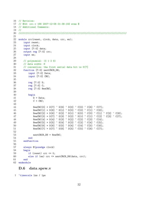 16   // Revision:
17   // $Id: crc.v 166 2007-12-06 01:38:10Z evan $
18   // Additional Comments:
19   //
20   ////////////////////////////////////////////////////////////////////////////////
21
22   module crc(reset, clock, data, crc, en);
23       input reset;
24       input clock;
25       input [7:0] data;
26       output reg [7:0] crc;
27       input en;
28
29      // polynomial: (0 1 2 8)
30      // data width: 8
31      // convention: the first serial data bit is D[7]
32      function [7:0] nextCRC8_D8;
33          input [7:0] Data;
34          input [7:0] CRC;
35
36          reg [7:0] D;
37          reg [7:0] C;
38          reg [7:0] NewCRC;
39
40          begin
41              D = Data;
42              C = CRC;
43
44             NewCRC[0]    =   D[7]   ^   D[6]   ^   D[0]   ^   C[0]   ^   C[6]   ^   C[7];
45             NewCRC[1]    =   D[6]   ^   D[1]   ^   D[0]   ^   C[0]   ^   C[1]   ^   C[6];
46             NewCRC[2]    =   D[6]   ^   D[2]   ^   D[1]   ^   D[0]   ^   C[0]   ^   C[1] ^ C[2] ^ C[6];
47             NewCRC[3]    =   D[7]   ^   D[3]   ^   D[2]   ^   D[1]   ^   C[1]   ^   C[2] ^ C[3] ^ C[7];
48             NewCRC[4]    =   D[4]   ^   D[3]   ^   D[2]   ^   C[2]   ^   C[3]   ^   C[4];
49             NewCRC[5]    =   D[5]   ^   D[4]   ^   D[3]   ^   C[3]   ^   C[4]   ^   C[5];
50             NewCRC[6]    =   D[6]   ^   D[5]   ^   D[4]   ^   C[4]   ^   C[5]   ^   C[6];
51             NewCRC[7]    =   D[7]   ^   D[6]   ^   D[5]   ^   C[5]   ^   C[6]   ^   C[7];
52
53              nextCRC8_D8 = NewCRC;
54          end
55      endfunction
56
57       always @(posedge clock)
58       begin
59           if (reset) crc = 0;
60           else if (en) crc = nextCRC8_D8(data, crc);
61       end
62   endmodule

     D.6    data spew.v
 1   ‘timescale 1ns / 1ps


                                                                 32
 