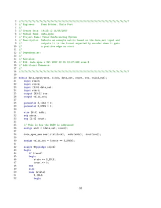 2   ////////////////////////////////////////////////////////////////////////////////
 3   // Engineer:     Evan Broder, Chris Post
 4   //
 5   // Create Date: 19:23:10 11/05/2007
 6   // Module Name: data_spew
 7   // Project Name: Video-Conferencing System
 8   // Description: Selects an example matrix based on the data_set input and
 9   //               outputs it in the format expected by encoder when it gets
10   //               a positive edge on start
11   //
12   // Dependencies:
13   //
14   // Revision:
15   // $Id: data_spew.v 291 2007-12-15 16:27:42Z evan $
16   // Additional Comments:
17   //
18   ////////////////////////////////////////////////////////////////////////////////
19
20   module data_spew(reset, clock, data_set, start, row, valid_out);
21       input reset;
22       input clock;
23       input [2:0] data_set;
24       input start;
25       output [63:0] row;
26       output valid_out;
27
28      parameter S_IDLE = 0;
29      parameter S_SPEW = 1;
30
31      wire [6:0] addr;
32      reg state;
33      reg [2:0] count;
34
35      // This is how the BRAM is addressed
36      assign addr = {data_set, count};
37
38      data_spew_mem mem(.clk(clock), .addr(addr), .dout(row));
39
40      assign valid_out = (state == S_SPEW);
41
42      always @(posedge clock)
43      begin
44          if (reset)
45          begin
46              state = S_IDLE;
47              count = 0;
48          end
49          else
50          case (state)
51              S_IDLE:
52              begin


                                                33
 