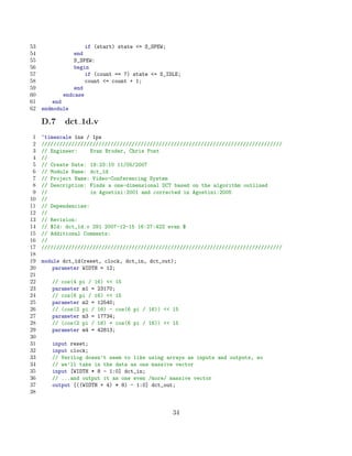 53                  if (start) state = S_SPEW;
54              end
55              S_SPEW:
56              begin
57                  if (count == 7) state = S_IDLE;
58                  count = count + 1;
59              end
60          endcase
61       end
62   endmodule

     D.7    dct 1d.v
 1   ‘timescale 1ns / 1ps
 2   ////////////////////////////////////////////////////////////////////////////////
 3   // Engineer:     Evan Broder, Chris Post
 4   //
 5   // Create Date: 19:23:10 11/05/2007
 6   // Module Name: dct_1d
 7   // Project Name: Video-Conferencing System
 8   // Description: Finds a one-dimensional DCT based on the algorithm outlined
 9   //               in Agostini:2001 and corrected in Agostini:2005
10   //
11   // Dependencies:
12   //
13   // Revision:
14   // $Id: dct_1d.v 291 2007-12-15 16:27:42Z evan $
15   // Additional Comments:
16   //
17   ////////////////////////////////////////////////////////////////////////////////
18
19   module dct_1d(reset, clock, dct_in, dct_out);
20       parameter WIDTH = 12;
21
22      // cos(4 pi / 16)  15
23      parameter m1 = 23170;
24      // cos(6 pi / 16)  15
25      parameter m2 = 12540;
26      // (cos(2 pi / 16) - cos(6 pi / 16))  15
27      parameter m3 = 17734;
28      // (cos(2 pi / 16) + cos(6 pi / 16))  15
29      parameter m4 = 42813;
30
31      input reset;
32      input clock;
33      // Verilog doesn’t seem to like using arrays as inputs and outputs, so
34      // we’ll take in the data as one massive vector
35      input [WIDTH * 8 - 1:0] dct_in;
36      // ...and output it as one even /more/ massive vector
37      output [((WIDTH + 4) * 8) - 1:0] dct_out;
38


                                                 34
 