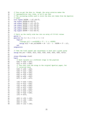 39   // Once we get the data in, though, the array notation makes the
40   // implementation very clean, so we’ll use that
41   // The increasing widths used to store the data are taken from the Agostini
42   // paper
43   wire signed [WIDTH - 1:0] a[0:7];
44   reg signed [WIDTH:0] b[0:7];
45   reg signed [WIDTH + 1:0] c[0:7];
46   reg signed [WIDTH + 2:0] d[0:8];
47   reg signed [WIDTH + 2:0] e[0:8];
48   reg signed [WIDTH + 3:0] f[0:7];
49   reg signed [WIDTH + 3:0] S[0:7];
50
51   // Split up the really wide bus into an array of 8 8-bit values
52   genvar i;
53   generate for (i = 0; i  8; i = i + 1)
54       begin:A
55           //assign a[i] = row[WIDTH * (7 - i) +: WIDTH];
56           assign a[i] = dct_in[(WIDTH * (8 - i)) - 1 : WIDTH * (7 - i)];
57       end
58   endgenerate
59
60   // Take the final answer and concatenate it back into a giant array
61   assign dct_out = {S[0], S[1], S[2], S[3], S[4], S[5], S[6], S[7]};
62
63   always @(posedge clock)
64   begin
65       // Each variable is a different stage in the pipeline
66       b[0] = a[0] + a[7];
67       b[1] = a[1] + a[6];
68       // This next line was wrong in the original Agostini paper, but
69       // corrected later
70       b[2] = a[3] - a[4];
71       b[3] = a[1] - a[6];
72       b[4] = a[2] + a[5];
73       b[5] = a[3] + a[4];
74       b[6] = a[2] - a[5];
75       b[7] = a[0] - a[7];
76
77      c[0]   =   b[0] +   b[5];
78      c[1]   =   b[1] -   b[4];
79      c[2]   =   b[2] +   b[6];
80      c[3]   =   b[1] +   b[4];
81      c[4]   =   b[0] -   b[5];
82      c[5]   =   b[3] +   b[7];
83      c[6]   =   b[3] +   b[6];
84      c[7]   =   b[7];
85
86      d[0]   =   c[0] + c[3];
87      d[1]   =   c[0] - c[3];
88      d[2]   =   c[2];
89      d[3]   =   c[1] + c[4];


                                             35
 
