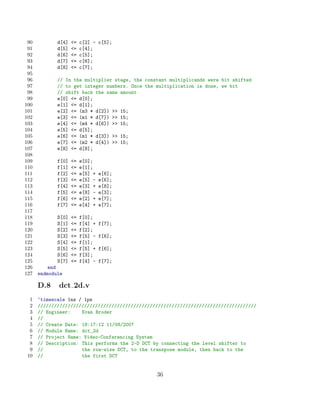 90          d[4]   =   c[2] - c[5];
 91          d[5]   =   c[4];
 92          d[6]   =   c[5];
 93          d[7]   =   c[6];
 94          d[8]   =   c[7];
 95
 96          // In the multiplier stage, the constant multiplicands were bit shifted
 97          // to get integer numbers. Once the multiplication is done, we bit
 98          // shift back the same amount
 99          e[0] = d[0];
100          e[1] = d[1];
101          e[2] = (m3 * d[2])  15;
102          e[3] = (m1 * d[7])  15;
103          e[4] = (m4 * d[6])  15;
104          e[5] = d[5];
105          e[6] = (m1 * d[3])  15;
106          e[7] = (m2 * d[4])  15;
107          e[8] = d[8];
108
109          f[0]   =   e[0];
110          f[1]   =   e[1];
111          f[2]   =   e[5] +   e[6];
112          f[3]   =   e[5] -   e[6];
113          f[4]   =   e[3] +   e[8];
114          f[5]   =   e[8] -   e[3];
115          f[6]   =   e[2] +   e[7];
116          f[7]   =   e[4] +   e[7];
117
118          S[0]   =   f[0];
119          S[1]   =   f[4] +   f[7];
120          S[2]   =   f[2];
121          S[3]   =   f[5] -   f[6];
122          S[4]   =   f[1];
123          S[5]   =   f[5] +   f[6];
124          S[6]   =   f[3];
125          S[7]   =   f[4] -   f[7];
126       end
127   endmodule

      D.8    dct 2d.v
 1    ‘timescale 1ns / 1ps
 2    ////////////////////////////////////////////////////////////////////////////////
 3    // Engineer:    Evan Broder
 4    //
 5    // Create Date: 18:17:12 11/08/2007
 6    // Module Name: dct_2d
 7    // Project Name: Video-Conferencing System
 8    // Description: This performs the 2-D DCT by connecting the level shifter to
 9    //              the row-wise DCT, to the transpose module, then back to the
10    //              the first DCT


                                                 36
 