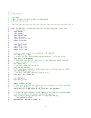 11   //
12   // Dependencies:
13   //
14   // Revision:
15   // $Id: dct_2d.v 106 2007-11-28 01:48:58Z evan $
16   // Additional Comments:
17   //
18   ////////////////////////////////////////////////////////////////////////////////
19
20   module dct_2d(reset, clock, row, valid_in, column, valid_out, x_in, y_in,
21           x_out, y_out);
22       input reset;
23       input clock;
24       input [63:0] row;
25       input valid_in;
26       output [127:0] column;
27       output valid_out;
28
29      input [5:0] x_in;
30      input [4:0] y_in;
31      output [5:0] x_out;
32      output [4:0] y_out;
33
34      // The row data once it’s been shifted to [-128,127]
35      wire [63:0] row_shifted;
36      // Shifted row data that’s been sign extended to 12 bits per value
37      wire [95:0] row_extended;
38      // What goes into the DCT (the output of the transposer muxed with the
39      // appropriately altered input)
40      wire [95:0] dct_in;
41      // The data coming out of the DCT
42      wire [127:0] dct_out;
43      // The same data, reduced to 12 bits per value by eliminating the 4 MSBs
44      wire [95:0] dct_out_shrunk;
45      // The data that goes into the column-wise DCT
46      wire [95:0] dct_column_in;
47
48      wire shift_row;
49      wire shift_column;
50
51      assign column =   dct_out;
52      // When data is   getting shifted out of the transposer, it should be going
53      // into the DCT   for the second round1
54      assign dct_in =   shift_column ? dct_column_in : row_extended;
55
56      // shift_row should happen 6 clock signals after data first starts coming
57      // in because that’s the latency of the DCT pipeline
58      delay shift_row_delay(.clock(clock), .undelayed(valid_in),
59          .delayed(shift_row));
60      defparam shift_row_delay.DELAY = 6;
61


                                                  37
 
