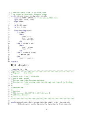 3   // use your system clock for the clock input
 4   // to produce a synchronous, debounced output
 5   module debounce (reset, clock, noisy, clean);
 6       parameter DELAY = 270000; // .01 sec with a 27Mhz clock
 7       input reset, clock, noisy;
 8       output clean;
 9
10      reg [18:0] count;
11      reg new, clean;
12
13      always @(posedge clock)
14          if (reset)
15              begin
16                  count = 0;
17                  new = noisy;
18                  clean = noisy;
19              end
20          else if (noisy != new)
21              begin
22                  new = noisy;
23                  count = 0;
24              end
25          else if (count == DELAY)
26              clean = new;
27          else
28              count = count+1;
29
30   endmodule

     D.10        decoder.v
 1   ‘timescale 1ns / 1ps
 2   ////////////////////////////////////////////////////////////////////////////////
 3   // Engineer:     Evan Broder
 4   //
 5   // Create Date: 15:37:11 12/09/2007
 6   // Module Name: decoder
 7   // Project Name: Video-Conferencing System
 8   // Description: Feeds incoming serial data through each stage of the decoding
 9   //               process
10   //
11   // Dependencies:
12   //
13   // Revision:
14   // $Id: decoder.v 291 2007-12-15 16:27:42Z evan $
15   // Additional Comments:
16   //
17   ////////////////////////////////////////////////////////////////////////////////
18
19   module decoder(reset, clock, stream, valid_in, ready, x_in, y_in, row_out,
20          valid_out, x_out, y_out, eh_value_out, eh_valid_out, deq_column_out,


                                                39
 