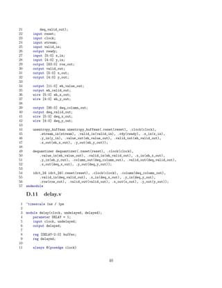 21          deq_valid_out);
22      input reset;
23      input clock;
24      input stream;
25      input valid_in;
26      output ready;
27      input [5:0] x_in;
28      input [4:0] y_in;
29      output [63:0] row_out;
30      output valid_out;
31      output [5:0] x_out;
32      output [4:0] y_out;
33
34      output [11:0] eh_value_out;
35      output eh_valid_out;
36      wire [5:0] eh_x_out;
37      wire [4:0] eh_y_out;
38
39      output [95:0] deq_column_out;
40      output deq_valid_out;
41      wire [5:0] deq_x_out;
42      wire [4:0] deq_y_out;
43
44      unentropy_huffman unentropy_huffman(.reset(reset), .clock(clock),
45          .stream_in(stream), .valid_in(valid_in), .rdy(ready), .x_in(x_in),
46          .y_in(y_in), .value_out(eh_value_out), .valid_out(eh_valid_out),
47          .x_out(eh_x_out), .y_out(eh_y_out));
48
49      dequantizer dequantizer(.reset(reset), .clock(clock),
50          .value_in(eh_value_out), .valid_in(eh_valid_out), .x_in(eh_x_out),
51          .y_in(eh_y_out), .column_out(deq_column_out), .valid_out(deq_valid_out),
52          .x_out(deq_x_out), .y_out(deq_y_out));
53
54       idct_2d idct_2d(.reset(reset), .clock(clock), .column(deq_column_out),
55           .valid_in(deq_valid_out), .x_in(deq_x_out), .y_in(deq_y_out),
56           .row(row_out), .valid_out(valid_out), .x_out(x_out), .y_out(y_out));
57   endmodule

     D.11     delay.v
 1   ‘timescale 1ns / 1ps
 2
 3   module delay(clock, undelayed, delayed);
 4       parameter DELAY = 1;
 5       input clock, undelayed;
 6       output delayed;
 7
 8      reg [DELAY-2:0] buffer;
 9      reg delayed;
10
11      always @(posedge clock)


                                                 40
 