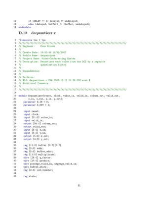 12          if (DELAY == 1) delayed = undelayed;
13          else {delayed, buffer} = {buffer, undelayed};
14   endmodule

     D.12     dequantizer.v
 1   ‘timescale 1ns / 1ps
 2   ////////////////////////////////////////////////////////////////////////////////
 3   // Engineer:     Evan Broder
 4   //
 5   // Create Date: 15:00:49 11/29/2007
 6   // Module Name: dequantizer
 7   // Project Name: Video-Conferencing System
 8   // Description: Deuantizes each value from the DCT by a separate
 9   //               quantization factor.
10   //
11   // Dependencies:
12   //
13   // Revision:
14   // $Id: dequantizer.v 224 2007-12-11 01:38:03Z evan $
15   // Additional Comments:
16   //
17   ////////////////////////////////////////////////////////////////////////////////
18
19   module dequantizer(reset, clock, value_in, valid_in, column_out, valid_out,
20           x_in, x_out, y_in, y_out);
21       parameter S_IN = 0;
22       parameter S_OUT = 1;
23
24      input reset;
25      input clock;
26      input [11:0] value_in;
27      input valid_in;
28      output [95:0] column_out;
29      output valid_out;
30      input [5:0] x_in;
31      input [4:0] y_in;
32      output [5:0] x_out;
33      output [4:0] y_out;
34
35      reg [11:0] buffer [0:7][0:7];
36      reg [5:0] addr;
37      reg [5:0] buffer_addr;
38      reg [11:0] multiplicand;
39      wire [15:0] q_factor;
40      wire [27:0] product;
41      wire posedge_valid_in, negedge_valid_in;
42      wire buffer_store;
43      reg [2:0] out_counter;
44
45      reg state;


                                                   41
 