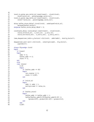 46
47   level_to_pulse pos_valid_in(.reset(reset), .clock(clock),
48       .level(valid_in), .pulse(posedge_valid_in));
49   level_to_pulse neg_valid_in(.reset(reset), .clock(clock),
50       .level(~valid_in), .pulse(negedge_valid_in));
51
52   delay buffer_store_delay(.clock(clock), .undelayed(valid_in),
53       .delayed(buffer_store));
54   defparam buffer_store_delay.DELAY = 3;
55
56   coordinate_delay coord_delay(.reset(reset), .clock(clock),
57       .valid_in(valid_in), .x_in(x_in), .y_in(y_in),
58       .valid_out(valid_out), .x_out(x_out), .y_out(y_out));
59
60   luma_dequantizer_table q_factors(.clk(clock), .addr(addr), .dout(q_factor));
61
62   dequantizer_mult mult(.clk(clock), .a(multiplicand), .b(q_factor),
63       .q(product));
64
65   always @(posedge clock)
66   begin
67       if (reset)
68       begin
69           addr = 0;
70           buffer_addr = 0;
71           state = 0;
72       end
73       else
74       case (state)
75           S_IN:
76           begin
77               if (buffer_addr == 63)
78               begin
79                   out_counter = 0;
80                   state = S_OUT;
81               end
82
83              if (valid_in)
84              begin
85                  addr = addr + 1;
86                  multiplicand = value_in;
87              end
88
89              if (buffer_store)
90              begin
91                  buffer_addr = buffer_addr + 1;
92                  buffer[buffer_addr[5:3]][buffer_addr[2:0]] =
93                      {product[27], product[22:12]} + product[11];
94              end
95          end
96          S_OUT:


                                                42
 