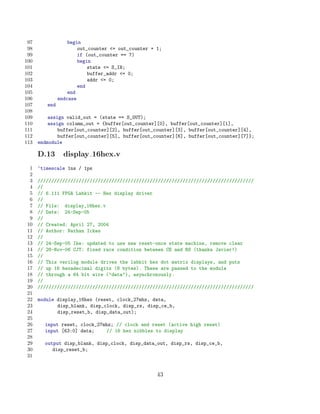 97                begin
 98                    out_counter = out_counter + 1;
 99                    if (out_counter == 7)
100                    begin
101                        state = S_IN;
102                        buffer_addr = 0;
103                        addr = 0;
104                    end
105                end
106            endcase
107      end
108
109       assign valid_out = (state == S_OUT);
110       assign column_out = {buffer[out_counter][0], buffer[out_counter][1],
111           buffer[out_counter][2], buffer[out_counter][3], buffer[out_counter][4],
112           buffer[out_counter][5], buffer[out_counter][6], buffer[out_counter][7]};
113   endmodule

      D.13       display 16hex.v
 1    ‘timescale 1ns / 1ps
 2
 3    ///////////////////////////////////////////////////////////////////////////////
 4    //
 5    // 6.111 FPGA Labkit -- Hex display driver
 6    //
 7    // File: display_16hex.v
 8    // Date: 24-Sep-05
 9    //
10    // Created: April 27, 2004
11    // Author: Nathan Ickes
12    //
13    // 24-Sep-05 Ike: updated to use new reset-once state machine, remove clear
14    // 28-Nov-06 CJT: fixed race condition between CE and RS (thanks Javier!)
15    //
16    // This verilog module drives the labkit hex dot matrix displays, and puts
17    // up 16 hexadecimal digits (8 bytes). These are passed to the module
18    // through a 64 bit wire (data), asynchronously.
19    //
20    ///////////////////////////////////////////////////////////////////////////////
21
22    module display_16hex (reset, clock_27mhz, data,
23           disp_blank, disp_clock, disp_rs, disp_ce_b,
24           disp_reset_b, disp_data_out);
25
26      input reset, clock_27mhz; // clock and reset (active high reset)
27      input [63:0] data;    // 16 hex nibbles to display
28
29      output disp_blank, disp_clock, disp_data_out, disp_rs, disp_ce_b,
30         disp_reset_b;
31


                                                    43
 