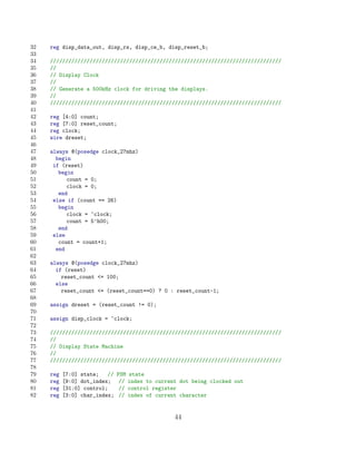 32   reg disp_data_out, disp_rs, disp_ce_b, disp_reset_b;
33
34   ////////////////////////////////////////////////////////////////////////////
35   //
36   // Display Clock
37   //
38   // Generate a 500kHz clock for driving the displays.
39   //
40   ////////////////////////////////////////////////////////////////////////////
41
42   reg [4:0] count;
43   reg [7:0] reset_count;
44   reg clock;
45   wire dreset;
46
47   always @(posedge clock_27mhz)
48     begin
49    if (reset)
50      begin
51         count = 0;
52         clock = 0;
53      end
54    else if (count == 26)
55      begin
56         clock = ~clock;
57         count = 5’h00;
58      end
59    else
60      count = count+1;
61     end
62
63   always @(posedge clock_27mhz)
64     if (reset)
65       reset_count = 100;
66     else
67       reset_count = (reset_count==0) ? 0 : reset_count-1;
68
69   assign dreset = (reset_count != 0);
70
71   assign disp_clock = ~clock;
72
73   ////////////////////////////////////////////////////////////////////////////
74   //
75   // Display State Machine
76   //
77   ////////////////////////////////////////////////////////////////////////////
78
79   reg   [7:0] state;   //   FSM   state
80   reg   [9:0] dot_index;     //   index to current dot being clocked out
81   reg   [31:0] control;      //   control register
82   reg   [3:0] char_index;    //   index of current character


                                                    44
 
