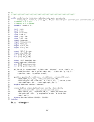 16   //
17   ////////////////////////////////////////////////////////////////////////////////
18
19   module encoder(reset, clock, row, valid_in, x_in, y_in, stream_out,
20           stream_out_we, stream_en, x_out, y_out, dct_out, dct_valid_out, quantizer_out, quantizer_valid_ou
21       // CHANNEL == 0 = luma
22       // CHANNEL == 1 = chroma
23       parameter CHANNEL = 0;
24
25      input reset;
26      input clock;
27      input [63:0] row;
28      input valid_in;
29      input [5:0] x_in;
30      input [4:0] y_in;
31      output stream_out;
32      output stream_out_we;
33      output stream_en;
34      output [5:0] x_out;
35      output [4:0] y_out;
36
37      output [127:0] dct_out;
38      output dct_valid_out;
39      wire [5:0] dct_x_out;
40      wire [4:0] dct_y_out;
41
42      output [11:0] quantizer_out;
43      output quantizer_valid_out;
44      wire [5:0] quantizer_x_out;
45      wire [4:0] quantizer_y_out;
46
47      dct_2d dct_2d(.reset(reset), .clock(clock), .row(row), .valid_in(valid_in),
48          .column(dct_out), .valid_out(dct_valid_out), .x_in(x_in), .y_in(y_in),
49          .x_out(dct_x_out), .y_out(dct_y_out));
50
51      quantizer quantizer(.reset(reset), .clock(clock), .column_in(dct_out),
52          .valid_in(dct_valid_out), .value_out(quantizer_out),
53          .valid_out(quantizer_valid_out), .x_in(dct_x_out), .y_in(dct_y_out),
54          .x_out(quantizer_x_out), .y_out(quantizer_y_out));
55      defparam quantizer.CHANNEL = CHANNEL;
56
57       entropy_huffman entropy_huffman(.reset(reset), .clock(clock),
58           .value(quantizer_out), .valid_in(quantizer_valid_out),
59           .stream(stream_out), .we(stream_out_we), .stream_en(stream_en),
60           .x_in(quantizer_x_out), .y_in(quantizer_y_out), .x_out(x_out),
61           .y_out(y_out));
62       defparam entropy_huffman.CHANNEL = CHANNEL;
63   endmodule

     D.15     entropy.v


                                                 48
 