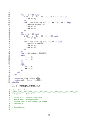 103                  end
104                  else if (y == 0) begin
105                      if ((x == 0) | (x == 2) | (x   == 4) | (x == 6)) begin
106                          x = x + 1;
107                      end
108                      else if ((x == 1) | (x == 3)   | (x == 5) | (x == 7)) begin
109                          direction = DOWNLEFT;
110                          x = x - 1;
111                          y = y + 1;
112                      end
113                  end
114                  else if (x == 0) begin
115                      if ((y == 1) | (y == 3) | (y   == 5)) begin
116                          y = y + 1;
117                      end
118                      else if ((y == 2) | (y == 4)   | (y == 6)) begin
119                          direction = UPRIGHT;
120                          x = x + 1;
121                          y = y - 1;
122                      end
123                  end
124                  else if (direction == DOWNLEFT)
125                  begin
126                      x = x - 1;
127                      y = y + 1;
128                  end
129                  else
130                  begin
131                      x = x + 1;
132                      y = y - 1;
133                  end
134            end
135      end
136
137       assign out_value = block [x][y];
138       assign ready = (state == S_READ);
139   endmodule

      D.16       entropy huﬀman.v
  1   ‘timescale 1ns / 1ps
  2   ////////////////////////////////////////////////////////////////////////////////
  3   // Engineer:     Chris Post
  4   //
  5   // Create Date: 19:44:53 11/30/2007
  6   // Module Name: entropy_huffman
  7   // Project Name: Video-Conferencing System
  8   // Description:
  9   //
 10   // Dependencies:
 11   //


                                                        51
 