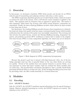 1       Overview
In this project, we developed a hardware JPEG block encoder and decoder for an FPGA
with the goal of transmitting and replaying real-time video from a video camera.
    The JPEG compression algorithm operates on 8×8 pixel blocks of data, which are treated
as matrices for much of the process. First a 2-D discrete cosine transform is applied to the
values. This organizes them by frequency data as opposed to spacial data. The matrix is
then quantized, which lowers the accuracy with which certain frequency components are
represented. Finally, the data is Entropy/Huﬀman encoded, which reduces the space needed
to store long runs of zeros.
    For this project, the resulting Huﬀman-encoded stream is then transmitted at a relatively
low baud rate along a low-quality serial line using a customized packet format which includes
veriﬁcation that the contents of the packet were successfully transmitted. The receiving end
then decodes the packet format, reverses the Entropy/Huﬀman-encoding, dequantizes the
matrix, and performs an inverse DCT, resulting in a matrix that is similar to the original.
Note that because JPEG is a lossy compression algorithm, the values may not be identical.

         Block of                                   Entropy/Huffman
                        DCT        Quantizer                               Packer
        8x8 pixels                                      Encoder
                                                                               Physical
                                                                              connection
         Block of                                   Entropy/Huffman
                        iDCT      Dequantizer                            Unpacker
        8x8 pixels                                      Decoder



                Figure 1: Block diagram for JPEG compression/decompression

    Because this project’s goal was to interact with high frame-rate video, one of the key
design principles used was that of graceful failure in the case when blocks are arriving
too quickly. Several of the modules have non-constant latencies to process blocks, so it
was important to ensure that faster modules could not overload the slower modules with
too much data. The graceful failure mechanism throughout is that a module should ﬁnish
processing old blocks before it accepts new ones. If this encoding/decoding system were used
for processing video, the eﬀect would essentially be a lowered frame-rate.


2       Modules
2.1     Encoding
2.1.1    2-D DCT (broder)
Like the 1-D DCT, the 2-D DCT transforms spacial information into the spacial frequency
domain. However, instead of operating on a vector, the 2-D DCT operates on a matrix. The
deﬁnition of the 2-D DCT is

                                                1
 