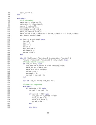 92         value_cor = 0;
 93   end
 94
 95   else begin
 96       // Do the delays
 97       value_out = value_out_PD;
 98       value_size = value_size_PD;
 99       out_en = out_en_PD;
100       ent_read_D = ent_read;
101       ent_read_DD = ent_read_D;
102       value_in_latch = value_in;
103       value_cor = value_in_latch[11] ? (value_in_latch - 1) : value_in_latch;
104       huff_done_D = huff_done;
105
106         if (ent_rdy  huff_done) begin
107             cur_val = 0;
108             run = 0;
109             size = 0;
110             zrl = 0;
111             huff_done = 0;
112             ent_read = 0;
113             out_en_PD = 0;
114         end
115
116         else if (~huff_done  ~huff_done_D  serial_rdy  ~out_en_PD 
117             ~out_en  ~ent_read  ~ent_read_D  ~ent_read_DD) begin
118             // Handle the DC component
119             if (cur_val == 0) begin
120                 code_addr = DC_OFFSET + {4’h0, category[3:0]};
121                 value_out_PD = value_cor;
122                 value_size_PD = category;
123                 out_en_PD = 1;
124                 ent_read = 1;
125                 cur_val = cur_val + 1;
126             end
127
128            else if (cur_val == 64) huff_done = 1;
129
130            // Handle AC components
131            else begin
132                if (category == 0) begin
133                    cur_val = cur_val + 1;
134
135                   if (cur_val == 63) begin
136                       code_addr = AC_OFFSET + 8’h00;
137                       value_out_PD = 0;
138                       value_size_PD = 0;
139                       out_en_PD = 1;
140                   end
141
142                   else begin


                                             55
 