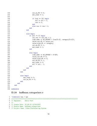 143                                          out_en_PD = 0;
144                                          ent_read = 1;
145
146                                          if (run == 15) begin
147                                              zrl = zrl + 1;
148                                              run = 0;
149                                          end
150                                          else run = run + 1;
151                                    end
152                              end
153
154                              else begin
155                                  if (zrl == 0) begin
156                                      cur_val = cur_val + 1;
157                                      code_addr = AC_OFFSET + {run[3:0], category[3:0]};
158                                      value_out_PD = value_cor;
159                                      value_size_PD = category;
160                                      out_en_PD = 1;
161                                      ent_read = 1;
162                                  end
163
164                                    else begin
165                                        code_addr = AC_OFFSET + 8’hF0;
166                                        value_out_PD = 0;
167                                        value_size_PD = 0;
168                                        out_en_PD = 1;
169                                        ent_read = 0;
170                                        zrl = zrl - 1;
171                                    end
172                              end
173                        end
174                  end
175
176                  else begin
177                      ent_read = 0;
178                      out_en_PD = 0;
179                  end
180            end
181      end
182
183   endmodule

      D.18        huﬀman categorizer.v
  1   ‘timescale 1ns / 1ps
  2   ////////////////////////////////////////////////////////////////////////////////
  3   // Engineer:    Chris Post
  4   //
  5   // Create Date: 22:48:22 12/04/2007
  6   // Module Name: huffman_categorizer
  7   // Project Name: Video-Conferencing System


                                                               56
 