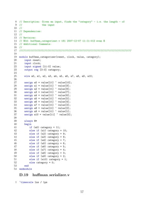 8   // Description: Given an input, finds the category - i.e. the length - of
 9   //               the input
10   //
11   // Dependencies:
12   //
13   // Revision:
14   // $Id: huffman_categorizer.v 181 2007-12-07 11:11:01Z evan $
15   // Additional Comments:
16   //
17   ////////////////////////////////////////////////////////////////////////////////
18
19   module huffman_categorizer(reset, clock, value, category);
20       input reset;
21       input clock;
22       input signed [11:0] value;
23       output reg [3:0] category;
24
25      wire a0, a1, a2, a3, a4, a5, a6, a7, a8, a9, a10;
26
27      assign   a0 = value[11] ^ value[10];
28      assign   a1 = value[11] ^ value[9];
29      assign   a2 = value[11] ^ value[8];
30      assign   a3 = value[11] ^ value[7];
31      assign   a4 = value[11] ^ value[6];
32      assign   a5 = value[11] ^ value[5];
33      assign   a6 = value[11] ^ value[4];
34      assign   a7 = value[11] ^ value[3];
35      assign   a8 = value[11] ^ value[2];
36      assign   a9 = value[11] ^ value[1];
37      assign   a10 = value[11] ^ value[0];
38
39       always @*
40       begin
41           if (a0) category = 11;
42           else if (a1) category = 10;
43           else if (a2) category = 9;
44           else if (a3) category = 8;
45           else if (a4) category = 7;
46           else if (a5) category = 6;
47           else if (a6) category = 5;
48           else if (a7) category = 4;
49           else if (a8) category = 3;
50           else if (a9) category = 2;
51           else if (a10) category = 1;
52           else category = 0;
53       end
54   endmodule

     D.19     huﬀman serializer.v
1    ‘timescale 1ns / 1ps


                                                57
 