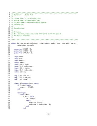 2   ////////////////////////////////////////////////////////////////////////////////
 3   // Engineer:     Chris Post
 4   //
 5   // Create Date: 01:10:00 12/05/2007
 6   // Module Name: huffman_serializer
 7   // Project Name: Video-Conferencing System
 8   // Description:
 9   //
10   // Dependencies:
11   //
12   // Revision:
13   // $Id: huffman_serializer.v 202 2007-12-09 04:07:27Z evan $
14   // Additional Comments:
15   //
16   ////////////////////////////////////////////////////////////////////////////////
17
18   module huffman_serializer(reset, clock, enable, ready, code, code_size, value,
19          value_size, stream);
20
21      parameter S_WAIT = 0;
22      parameter S_CODE = 1;
23      parameter S_VALUE = 2;
24
25      input reset;
26      input clock;
27      input enable;
28      output ready;
29      input [15:0] code;
30      input [4:0] code_size;
31      input [11:0] value;
32      input [3:0] value_size;
33      output stream;
34
35      reg [4:0] code_pos;
36      reg [3:0] value_pos;
37      reg [1:0] state;
38
39      always @(posedge clock) begin
40          if (reset) begin
41              state = S_WAIT;
42          end
43
44          else begin
45              case (state)
46                  S_WAIT: begin
47                      if (enable)
48                      begin
49                          state = S_CODE;
50                          code_pos = code_size - 1;
51                      end
52                  end


                                                 58
 