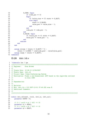 53                      S_CODE: begin
54                          if (code_pos == 0)
55                          begin
56                              if (value_size == 0) state = S_WAIT;
57                              else begin
58                                  state = S_VALUE;
59                                  value_pos = value_size - 1;
60                              end
61                          end
62                          code_pos = code_pos - 1;
63                      end
64                      S_VALUE: begin
65                          if (value_pos == 0) state = S_WAIT;
66                          value_pos = value_pos - 1;
67                      end
68                  endcase
69            end
70      end
71
72       assign stream = (state == S_WAIT) ? 0 :
73           (state == S_CODE) ? code[code_pos] : value[value_pos];
74       assign ready = (state == S_WAIT);
75   endmodule

     D.20       idct 1d.v
 1   ‘timescale 1ns / 1ps
 2   ////////////////////////////////////////////////////////////////////////////////
 3   // Engineer:     Evan Broder
 4   //
 5   // Create Date: 12:38:13 11/24/2007
 6   // Module Name: idct_1d
 7   // Project Name: Video-Conferencing System
 8   // Description: Finds a one-dimensional iDCT based on the algorithm outlined
 9   //               in Arai:1988
10   //
11   // Dependencies:
12   //
13   // Revision:
14   // $Id: idct_1d.v 113 2007-12-01 07:45:32Z evan $
15   // Additional Comments:
16   //
17   ////////////////////////////////////////////////////////////////////////////////
18
19   module idct_1d(reset, clock, idct_in, idct_out);
20       parameter WIDTH = 8;
21
22      // (1 / cos(4 * pi / 16))  15
23      parameter n1 = 46341;
24      // (1 / cos(6 * pi / 16))  15
25      parameter n2 = 85627;


                                                     59
 