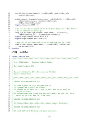 61      idct_1d idct_1d(.reset(reset), .clock(clock), .idct_in(idct_in),
62          .idct_out(idct_out));
63
64      matrix_transpose transpose(.reset(reset), .clock(clock), .row(idct_out),
65          .column(transpose_out), .shift_row(shift_row),
66          .shift_column(shift_column));
67      defparam transpose.WIDTH = 8;
68
69      // We have to make the output of the first round longer so it fits back in
70      // to the iDCT for the second go
71      array_sign_extender sign_extender(.reset(reset), .clock(clock),
72          .little(transpose_out), .big(transpose_extended));
73      defparam sign_extender.LITTLE_WIDTH = 8;
74      defparam sign_extender.BIG_WIDTH = 12;
75
76       // And last but not least, add 128 to put the data back in [0,255]
77       level_shifter shifter(.reset(reset), .clock(clock), .row(idct_out),
78           .row_shifted(row));
79   endmodule

     D.22     labkit.v
 1   ‘default_nettype none
 2   ///////////////////////////////////////////////////////////////////////////////
 3   //
 4   // 6.111 FPGA Labkit -- Template Toplevel Module
 5   //
 6   // For Labkit Revision 004
 7   //
 8   //
 9   // Created: October 31, 2004, from revision 003 file
10   // Author: Nathan Ickes
11   //
12   ///////////////////////////////////////////////////////////////////////////////
13   //
14   // CHANGES FOR BOARD REVISION 004
15   //
16   // 1) Added signals for logic analyzer pods 2-4.
17   // 2) Expanded tv_in_ycrcb to 20 bits.
18   // 3) Renamed tv_out_data to tv_out_i2c_data and tv_out_sclk to
19   //   tv_out_i2c_clock.
20   // 4) Reversed disp_data_in and disp_data_out signals, so that out is an
21   //   output of the FPGA, and in is an input.
22   //
23   // CHANGES FOR BOARD REVISION 003
24   //
25   // 1) Combined flash chip enables into a single signal, flash_ce_b.
26   //
27   // CHANGES FOR BOARD REVISION 002
28   //
29   // 1) Added SRAM clock feedback path input and output


                                                63
 