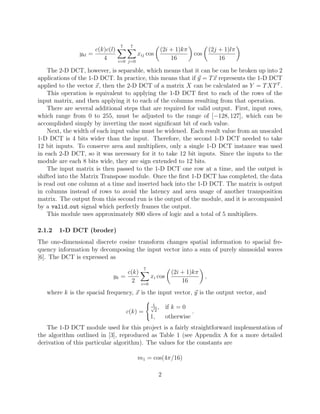 7    7
                     c(k)c(l)                          (2i + 1)kπ                   (2j + 1)lπ
               ykl =                      xij cos                         cos
                        4       i=0 j=0
                                                           16                           16

    The 2-D DCT, however, is separable, which means that it can be can be broken up into 2
applications of the 1-D DCT. In practice, this means that if y = T x represents the 1-D DCT
applied to the vector x, then the 2-D DCT of a matrix X can be calculated as Y = T XT T .
    This operation is equivalent to applying the 1-D DCT ﬁrst to each of the rows of the
input matrix, and then applying it to each of the columns resulting from that operation.
    There are several additional steps that are required for valid output. First, input rows,
which range from 0 to 255, must be adjusted to the range of [−128, 127], which can be
accomplished simply by inverting the most signiﬁcant bit of each value.
    Next, the width of each input value must be widened. Each result value from an unscaled
1-D DCT is 4 bits wider than the input. Therefore, the second 1-D DCT needed to take
12 bit inputs. To conserve area and multipliers, only a single 1-D DCT instance was used
in each 2-D DCT, so it was necessary for it to take 12 bit inputs. Since the inputs to the
module are each 8 bits wide, they are sign extended to 12 bits.
    The input matrix is then passed to the 1-D DCT one row at a time, and the output is
shifted into the Matrix Transpose module. Once the ﬁrst 1-D DCT has completed, the data
is read out one column at a time and inserted back into the 1-D DCT. The matrix is output
in columns instead of rows to avoid the latency and area usage of another transposition
matrix. The output from this second run is the output of the module, and it is accompanied
by a valid out signal which perfectly frames the output.
    This module uses approximately 800 slices of logic and a total of 5 multipliers.

2.1.2   1-D DCT (broder)
The one-dimensional discrete cosine transform changes spatial information to spacial fre-
quency information by decomposing the input vector into a sum of purely sinusoidal waves
[6]. The DCT is expressed as
                                             7
                                 c(k)                       (2i + 1)kπ
                            yk =                 xi cos                         ,
                                   2       i=0
                                                                16
   where k is the spacial frequency, x is the input vector, y is the output vector, and
                                                  1
                                                 √ ,
                                                   2
                                                          if k = 0
                                    c(k) =                            .
                                                 1,       otherwise
   The 1-D DCT module used for this project is a fairly straightforward implementation of
the algorithm outlined in [3], reproduced as Table 1 (see Appendix A for a more detailed
derivation of this particular algorithm). The values for the constants are

                                          m1 = cos(4π/16)

                                                      2
 