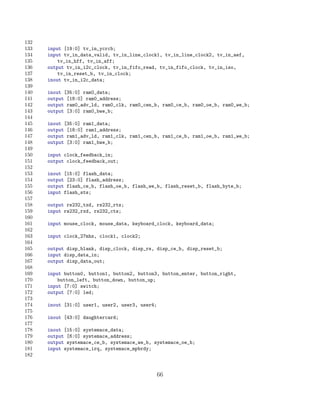 132
133   input [19:0] tv_in_ycrcb;
134   input tv_in_data_valid, tv_in_line_clock1, tv_in_line_clock2, tv_in_aef,
135       tv_in_hff, tv_in_aff;
136   output tv_in_i2c_clock, tv_in_fifo_read, tv_in_fifo_clock, tv_in_iso,
137       tv_in_reset_b, tv_in_clock;
138   inout tv_in_i2c_data;
139
140   inout [35:0] ram0_data;
141   output [18:0] ram0_address;
142   output ram0_adv_ld, ram0_clk, ram0_cen_b, ram0_ce_b, ram0_oe_b, ram0_we_b;
143   output [3:0] ram0_bwe_b;
144
145   inout [35:0] ram1_data;
146   output [18:0] ram1_address;
147   output ram1_adv_ld, ram1_clk, ram1_cen_b, ram1_ce_b, ram1_oe_b, ram1_we_b;
148   output [3:0] ram1_bwe_b;
149
150   input clock_feedback_in;
151   output clock_feedback_out;
152
153   inout [15:0] flash_data;
154   output [23:0] flash_address;
155   output flash_ce_b, flash_oe_b, flash_we_b, flash_reset_b, flash_byte_b;
156   input flash_sts;
157
158   output rs232_txd, rs232_rts;
159   input rs232_rxd, rs232_cts;
160
161   input mouse_clock, mouse_data, keyboard_clock, keyboard_data;
162
163   input clock_27mhz, clock1, clock2;
164
165   output disp_blank, disp_clock, disp_rs, disp_ce_b, disp_reset_b;
166   input disp_data_in;
167   output disp_data_out;
168
169   input button0, button1, button2, button3, button_enter, button_right,
170       button_left, button_down, button_up;
171   input [7:0] switch;
172   output [7:0] led;
173
174   inout [31:0] user1, user2, user3, user4;
175
176   inout [43:0] daughtercard;
177
178   inout [15:0] systemace_data;
179   output [6:0] systemace_address;
180   output systemace_ce_b, systemace_we_b, systemace_oe_b;
181   input systemace_irq, systemace_mpbrdy;
182


                                                 66
 