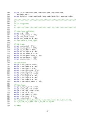 183   output [15:0] analyzer1_data, analyzer2_data, analyzer3_data,
184       analyzer4_data;
185   output analyzer1_clock, analyzer2_clock, analyzer3_clock, analyzer4_clock;
186
187   ////////////////////////////////////////////////////////////////////////////
188   //
189   // I/O Assignments
190   //
191   ////////////////////////////////////////////////////////////////////////////
192
193   // Audio Input and Output
194   assign beep= 1’b0;
195   assign audio_reset_b = 1’b0;
196   assign ac97_synch = 1’b0;
197   assign ac97_sdata_out = 1’b0;
198   // ac97_sdata_in is an input
199
200   // VGA   Output
201   assign   vga_out_red = 8’h0;
202   assign   vga_out_green = 8’h0;
203   assign   vga_out_blue = 8’h0;
204   assign   vga_out_sync_b = 1’b1;
205   assign   vga_out_blank_b = 1’b1;
206   assign   vga_out_pixel_clock = 1’b0;
207   assign   vga_out_hsync = 1’b0;
208   assign   vga_out_vsync = 1’b0;
209
210   // Video Output
211   assign tv_out_ycrcb = 10’h0;
212   assign tv_out_reset_b = 1’b0;
213   assign tv_out_clock = 1’b0;
214   assign tv_out_i2c_clock = 1’b0;
215   assign tv_out_i2c_data = 1’b0;
216   assign tv_out_pal_ntsc = 1’b0;
217   assign tv_out_hsync_b = 1’b1;
218   assign tv_out_vsync_b = 1’b1;
219   assign tv_out_blank_b = 1’b1;
220   assign tv_out_subcar_reset = 1’b0;
221
222   // Video Input
223   assign tv_in_i2c_clock = 1’b0;
224   assign tv_in_fifo_read = 1’b0;
225   assign tv_in_fifo_clock = 1’b0;
226   assign tv_in_iso = 1’b0;
227   assign tv_in_reset_b = 1’b0;
228   assign tv_in_clock = 1’b0;
229   assign tv_in_i2c_data = 1’bZ;
230   // tv_in_ycrcb, tv_in_data_valid, tv_in_line_clock1, tv_in_line_clock2,
231   // tv_in_aef, tv_in_hff, and tv_in_aff are inputs
232
233   // SRAMs


                                              67
 