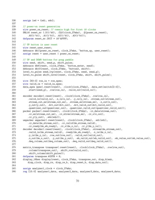 336   assign led = {sdi, sdo};
337
338   // power-on reset generation
339   wire power_on_reset; // remain high for first 16 clocks
340   SRL16 reset_sr (.D(1’b0), .CLK(clock_27mhz), .Q(power_on_reset),
341       .A0(1’b1), .A1(1’b1), .A2(1’b1), .A3(1’b1));
342   defparam reset_sr.INIT = 16’hFFFF;
343
344   // UP button is user reset
345   wire reset,user_reset;
346   debounce db1(power_on_reset, clock_27mhz, ~button_up, user_reset);
347   assign reset = user_reset | power_on_reset;
348
349   // UP and DOWN buttons for pong paddle
350   wire send, shift, send_p, shift_pulse;
351   debounce db9(reset, clock_27mhz, ~button_enter, send);
352   debounce db10(reset, clock_27mhz, ~button3, shift);
353   level_to_pulse send_ltp(reset, clock_27mhz, send, send_p);
354   level_to_pulse shift_level(reset, clock_27mhz, shift, shift_pulse);
355
356   wire [63:0] row_in = row_spew;
357   wire valid_in = valid_in_spew;
358   data_spew spew(.reset(reset), .clock(clock_27mhz), .data_set(switch[2:0]),
359       .start(send_p), .row(row_in), .valid_out(valid_in));
360
361   encoder encoder(.reset(reset), .clock(clock_27mhz), .row(row_in),
362       .valid_in(valid_in), .x_in(x_in), .y_in(y_in), .stream_out(stream_out),
363       .stream_out_we(stream_out_we), .stream_en(stream_en), .x_out(x_out),
364       .y_out(y_out), .dct_out(dct_out), .dct_valid_out(dct_valid_out),
365       .quantizer_out(quantizer_out), .quantizer_valid_out(quantizer_valid_out));
366   packer packer(.reset(reset), .clock(clock_27mhz), .cr_data(stream_out),
367       .cr_we(stream_out_we), .cr_stren(stream_en), .cr_x(x_out),
368       .cr_y(y_out), .sdo(sdo));
369   unpacker unpacker(.reset(reset), .clock(clock_27mhz), .sdi(sdi),
370       .cr_data(de_stream_out), .cr_valid(de_stream_valid),
371       .cr_ready(de_eh_ready), .cr_x(de_x_in), .cr_y(de_y_in));
372   decoder decoder(.reset(reset), .clock(clock_27mhz), .stream(de_stream_out),
373       .valid_in(de_stream_valid), .ready(de_eh_ready), .x_in(de_x_in),
374       .y_in(de_y_in), .row_out(row_out), .valid_out(valid_out),
375       .x_out(de_x_out), .y_out(de_y_out), .eh_valid_out(eh_valid_out), .eh_value_out(eh_value_out),
376       .deq_column_out(deq_column_out), .deq_valid_out(deq_valid_out));
377
378   matrix_transpose transpose(.reset(reset), .clock(clock_27mhz), .row(row_out),
379       .column(transpose_out), .shift_row(valid_out),
380       .shift_column(shift_pulse));
381   defparam transpose.WIDTH = 8;
382   display_16hex display(reset, clock_27mhz, transpose_out, disp_blank,
383       disp_clock, disp_rs, disp_ce_b, disp_reset_b, disp_data_out);
384
385   assign analyzer1_clock = clock_27mhz;
386   reg [15:0] analyzer1_data, analyzer2_data, analyzer3_data, analyzer4_data;


                                              70
 