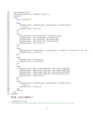 387       reg analyzer2_clock;
388       assign {analyzer3_clock, analyzer4_clock} = 0;
389       always @*
390       begin
391           case (switch[7:5])
392           0:
393           begin
394               {analyzer1_data, analyzer2_data, analyzer3_data, analyzer4_data} =
395                   row_in;
396               analyzer2_clock = valid_in;
397           end
398           1:
399           begin
400               analyzer1_data = {dct_out[127:120], dct_out[111:104]};
401               analyzer2_data = {dct_out[95:88], dct_out[79:72]};
402               analyzer3_data = {dct_out[63:56], dct_out[47:40]};
403               analyzer4_data = {dct_out[31:24], dct_out[15:8]};
404               analyzer2_clock = dct_valid_out;
405           end
406           2:
407           begin
408               analyzer1_data = {de_stream_out, de_stream_valid, stream_out, stream_out_we, sdo, sdi};
409               analyzer2_clock = stream_en;
410           end
411           3:
412           begin
413               analyzer1_data = eh_value_out;
414               analyzer2_clock = eh_valid_out;
415           end
416           4:
417           begin
418               analyzer1_data = {deq_column_out[95:88], deq_column_out[83:76]};
419               analyzer2_data = {deq_column_out[71:64], deq_column_out[59:52]};
420               analyzer3_data = {deq_column_out[47:40], deq_column_out[35:28]};
421               analyzer4_data = {deq_column_out[23:16], deq_column_out[11:4]};
422               analyzer2_clock = deq_valid_out;
423           end
424           5:
425           begin
426               {analyzer1_data, analyzer2_data, analyzer3_data, analyzer4_data} =
427                   row_out;
428               analyzer2_clock = valid_out;
429           end
430           endcase
431       end
432   endmodule

      D.23     level shifter.v
 1    ‘timescale 1ns / 1ps
 2    ////////////////////////////////////////////////////////////////////////////////


                                                  71
 