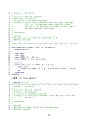 3   // Engineer:     Evan Broder
 4   //
 5   // Create Date: 23:05:06 11/10/2007
 6   // Module Name: level_shifter
 7   // Project Name: Video-Conferencing System
 8   // Description: The DCT algorithm depends on the input being in the range
 9   //               [-128, 127], but the input actually comes in the range
10   //               [0, 255], so this subtracts 128 (actually, it just flips the
11   //               most significant bit of each value)
12   //
13   // Dependencies:
14   //
15   // Revision:
16   // $Id: level_shifter.v 91 2007-11-19 07:30:47Z evan $
17   // Additional Comments:
18   //
19   ////////////////////////////////////////////////////////////////////////////////
20
21   module level_shifter(reset, clock, row, row_shifted);
22       parameter WIDTH = 8;
23
24      input reset;
25      input clock;
26      input [WIDTH * 8 - 1:0] row;
27      output [WIDTH * 8 - 1:0] row_shifted;
28
29       genvar i;
30       generate for (i = 0; i  WIDTH * 8; i = i + 1)
31           begin:bit_pos
32               assign row_shifted[i] = ((i + 1) % WIDTH == 0) ? ~row[i] : row[i];
33           end
34       endgenerate
35   endmodule

     D.24     level to pulse.v
 1   ‘timescale 1ns / 1ps
 2   ////////////////////////////////////////////////////////////////////////////////
 3   // Engineer:     Evan Broder
 4   //
 5   // Create Date: 01:41:04 11/20/2007
 6   // Module Name: level_to_pulse
 7   // Project Name: Video-Conferencing System
 8   // Description: A level-to-pulse converter, based on the lecture slides from
 9   //               Lecture 7
10   //
11   // Dependencies:
12   //
13   // Revision:
14   // $Id: level_to_pulse.v 179 2007-12-07 10:38:08Z evan $
15   // Additional Comments:


                                                 72
 