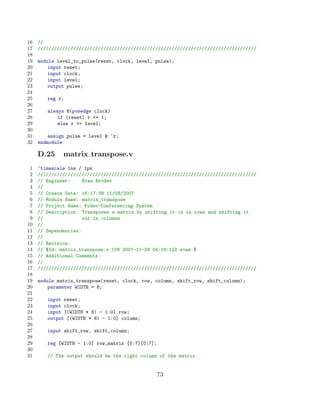 16   //
17   ////////////////////////////////////////////////////////////////////////////////
18
19   module level_to_pulse(reset, clock, level, pulse);
20       input reset;
21       input clock;
22       input level;
23       output pulse;
24
25      reg r;
26
27      always @(posedge clock)
28          if (reset) r = 1;
29          else r = level;
30
31       assign pulse = level  ~r;
32   endmodule

     D.25     matrix transpose.v
 1   ‘timescale 1ns / 1ps
 2   ////////////////////////////////////////////////////////////////////////////////
 3   // Engineer:     Evan Broder
 4   //
 5   // Create Date: 16:17:39 11/08/2007
 6   // Module Name: matrix_transpose
 7   // Project Name: Video-Conferencing System
 8   // Description: Transposes a matrix by shifting it in in rows and shifting it
 9   //               out in columns
10   //
11   // Dependencies:
12   //
13   // Revision:
14   // $Id: matrix_transpose.v 108 2007-11-29 04:16:12Z evan $
15   // Additional Comments:
16   //
17   ////////////////////////////////////////////////////////////////////////////////
18
19   module matrix_transpose(reset, clock, row, column, shift_row, shift_column);
20       parameter WIDTH = 8;
21
22      input reset;
23      input clock;
24      input [(WIDTH * 8) - 1:0] row;
25      output [(WIDTH * 8) - 1:0] column;
26
27      input shift_row, shift_column;
28
29      reg [WIDTH - 1:0] row_matrix [0:7][0:7];
30
31      // The output should be the right column of the matrix


                                                   73
 