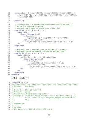 32      assign column = {row_matrix[0][0], row_matrix[1][0], row_matrix[2][0],
33          row_matrix[3][0], row_matrix[4][0], row_matrix[5][0], row_matrix[6][0],
34          row_matrix[7][0]};
35
36      genvar i, j;
37
38      // The bottom row is a special case because when shifting in data, it
39      // shifts from the external source
40      // When shifting columns, it should shift to the right
41      generate for (i = 0; i  8; i = i + 1)
42          begin:row_0
43              always @(posedge clock)
44                  if (shift_row)
45                      row_matrix[7][i] = row[WIDTH * (7 - i) +: WIDTH];
46                  else if (shift_column)
47                      row_matrix[7][i] = row_matrix[7][(i == 7) ? i : i + 1];
48          end
49      endgenerate
50
51       // When shift_row is asserted, rows are shifted up the matrix
52       // When shift_column is asserted, columns are shifted right
53       generate for (i = 0; i  7; i = i + 1)
54           begin:other_row
55               for (j = 0; j  8; j = j + 1) begin:column
56                   always @(posedge clock)
57                       if (shift_row)
58                           row_matrix[i][j] = row_matrix[i + 1][j];
59                       else if (shift_column)
60                           row_matrix[i][j] = row_matrix[i][(j == 7) ? j : j + 1];
61               end
62           end
63       endgenerate
64   endmodule

     D.26     packer.v
 1   ‘timescale 1ns / 1ps
 2   ////////////////////////////////////////////////////////////////////////////////
 3   // Engineer:     Evan Broder
 4   //
 5   // Create Date: 23:34:13 12/01/2007
 6   // Module Name: packer
 7   // Project Name: Video-Conferencing System
 8   // Description: Checks each stream in turn to see if it’s been loaded up. If
 9   //               it has, connect it up to the packet_wrapper and send out the
10   //               data
11   //
12   // Dependencies:
13   //
14   // Revision:
15   // $Id: packer.v 124 2007-12-03 01:19:47Z evan $


                                                 74
 