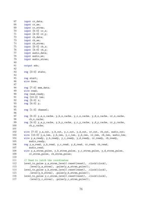 67   input   cr_data;
 68   input   cr_we;
 69   input   cr_stren;
 70   input   [5:0] cr_x;
 71   input   [4:0] cr_y;
 72   input   cb_data;
 73   input   cb_we;
 74   input   cb_stren;
 75   input   [5:0] cb_x;
 76   input   [4:0] cb_y;
 77   input   audio_data;
 78   input   audio_we;
 79   input   audio_stren;
 80
 81   output sdo;
 82
 83   reg [3:0] state;
 84
 85   reg start;
 86   wire done;
 87
 88   reg [7:0] mem_data;
 89   wire read;
 90   reg read_ready;
 91   reg [10:0] len;
 92   reg [5:0] x;
 93   reg [4:0] y;
 94
 95   reg [1:0] channel;
 96
 97   reg [5:0] y_a_x_cache, y_b_x_cache, y_c_x_cache, y_d_x_cache, cr_x_cache,
 98       cb_x_cache;
 99   reg [4:0] y_a_y_cache, y_b_y_cache, y_c_y_cache, y_d_y_cache, cr_y_cache,
100       cb_y_cache;
101
102   wire [7:0] y_a_out, y_b_out, y_c_out, y_d_out, cr_out, cb_out, audio_out;
103   wire [10:0] y_a_len, y_b_len, y_c_len, y_d_len, cr_len, cb_len, audio_len;
104   wire y_a_ready, y_b_ready, y_c_ready, y_d_ready, cr_ready, cb_ready,
105       audio_ready;
106   reg y_a_read, y_b_read, y_c_read, y_d_read, cr_read, cb_read,
107       audio_read;
108   wire y_a_stren_pulse, y_b_stren_pulse, y_c_stren_pulse, y_d_stren_pulse,
109       cr_stren_pulse, cb_stren_pulse;
110
111   // Used to latch the coordinates
112   level_to_pulse y_a_stren_level(.reset(reset), .clock(clock),
113       .level(y_a_stren), .pulse(y_a_stren_pulse));
114   level_to_pulse y_b_stren_level(.reset(reset), .clock(clock),
115       .level(y_b_stren), .pulse(y_b_stren_pulse));
116   level_to_pulse y_c_stren_level(.reset(reset), .clock(clock),
117       .level(y_c_stren), .pulse(y_c_stren_pulse));


                                              76
 