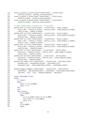 118   level_to_pulse y_d_stren_level(.reset(reset), .clock(clock),
119       .level(y_d_stren), .pulse(y_d_stren_pulse));
120   level_to_pulse cr_stren_level(.reset(reset), .clock(clock),
121       .level(cr_stren), .pulse(cr_stren_pulse));
122   level_to_pulse cb_stren_level(.reset(reset), .clock(clock),
123       .level(cb_stren), .pulse(cb_stren_pulse));
124
125   // Each channel gets recorded into its own FIFO
126   packer_fifo y_a_fifo(.reset(reset), .clock(clock), .din(y_a_data),
127       .we(y_a_we), .stren(y_a_stren), .dout(y_a_out), .read_ready(y_a_ready),
128       .len(y_a_len), .read(y_a_read));
129   packer_fifo y_b_fifo(.reset(reset), .clock(clock), .din(y_b_data),
130       .we(y_b_we), .stren(y_b_stren), .dout(y_b_out), .read_ready(y_b_ready),
131       .len(y_b_len), .read(y_b_read));
132   packer_fifo y_c_fifo(.reset(reset), .clock(clock), .din(y_c_data),
133       .we(y_c_we), .stren(y_c_stren), .dout(y_c_out), .read_ready(y_c_ready),
134       .len(y_c_len), .read(y_c_read));
135   packer_fifo y_d_fifo(.reset(reset), .clock(clock), .din(y_d_data),
136       .we(y_d_we), .stren(y_d_stren), .dout(y_d_out), .read_ready(y_d_ready),
137       .len(y_d_len), .read(y_d_read));
138   packer_fifo cr_fifo(.reset(reset), .clock(clock), .din(cr_data),
139       .we(cr_we), .stren(cr_stren), .dout(cr_out), .read_ready(cr_ready),
140       .len(cr_len), .read(cr_read));
141   packer_fifo cb_fifo(.reset(reset), .clock(clock), .din(cb_data),
142       .we(cb_we), .stren(cb_stren), .dout(cb_out), .read_ready(cb_ready),
143       .len(cb_len), .read(cb_read));
144   packer_fifo audio_fifo(.reset(reset), .clock(clock), .din(audio_data),
145       .we(audio_we), .stren(audio_stren), .dout(audio_out),
146       .len(audio_len), .read_ready(audio_ready), .read(audio_read));
147
148   packer_wrapper wrapper(.reset(reset), .clock(clock), .start(start),
149       .done(done), .mem_data(mem_data), .read(read), .read_ready(read_ready),
150       .len(len), .x(x), .y(y), .channel(channel), .sdo(sdo));
151
152   always @(posedge clock)
153   begin
154       if (reset)
155       begin
156           state = S_Y_A_CHECK;
157           start = 0;
158       end
159       else
160       case (state)
161           S_Y_A_CHECK:
162           begin
163               if (y_a_ready) state = S_Y_A_SEND;
164               else state = S_Y_B_CHECK;
165               start = 0;
166           end
167           S_Y_B_CHECK:
168           begin


                                               77
 