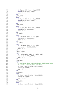 169      if (y_b_ready) state = S_Y_B_SEND;
170      else state = S_Y_C_CHECK;
171      start = 0;
172   end
173   S_Y_C_CHECK:
174   begin
175       if (y_c_ready) state = S_Y_C_SEND;
176       else state = S_Y_D_CHECK;
177       start = 0;
178   end
179   S_Y_D_CHECK:
180   begin
181       if (y_d_ready) state = S_Y_D_SEND;
182       else state = S_CR_CHECK;
183       start = 0;
184   end
185   S_CR_CHECK:
186   begin
187       if (cr_ready) state = S_CR_SEND;
188       else state = S_CB_CHECK;
189       start = 0;
190   end
191   S_CB_CHECK:
192   begin
193       if (cb_ready) state = S_CB_SEND;
194       else state = S_AUDIO_CHECK;
195       start = 0;
196   end
197   S_AUDIO_CHECK:
198   begin
199       if (audio_ready) state = S_AUDIO_SEND;
200       else state = S_Y_A_CHECK;
201       start = 0;
202   end
203   S_Y_A_SEND:
204   begin
205       // Wait until after the start signal has actually been
206       // asserted before deciding it’s done
207       if (done  start) state = S_Y_B_CHECK;
208       channel = CHAN_Y;
209       start = 1;
210   end
211   S_Y_B_SEND:
212   begin
213       if (done  start) state = S_Y_C_CHECK;
214       channel = CHAN_Y;
215       start = 1;
216   end
217   S_Y_C_SEND:
218   begin
219       if (done  start) state = S_Y_D_CHECK;


                                       78
 