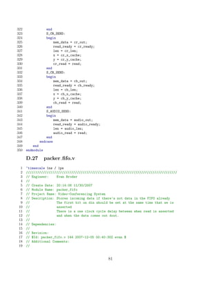 322              end
323              S_CR_SEND:
324              begin
325                  mem_data = cr_out;
326                  read_ready = cr_ready;
327                  len = cr_len;
328                  x = cr_x_cache;
329                  y = cr_y_cache;
330                  cr_read = read;
331              end
332              S_CB_SEND:
333              begin
334                  mem_data = cb_out;
335                  read_ready = cb_ready;
336                  len = cb_len;
337                  x = cb_x_cache;
338                  y = cb_y_cache;
339                  cb_read = read;
340              end
341              S_AUDIO_SEND:
342              begin
343                  mem_data = audio_out;
344                  read_ready = audio_ready;
345                  len = audio_len;
346                  audio_read = read;
347              end
348          endcase
349       end
350   endmodule

      D.27        packer ﬁfo.v
  1   ‘timescale 1ns / 1ps
  2   ////////////////////////////////////////////////////////////////////////////////
  3   // Engineer:     Evan Broder
  4   //
  5   // Create Date: 20:14:06 11/30/2007
  6   // Module Name: packer_fifo
  7   // Project Name: Video-Conferencing System
  8   // Description: Stores incoming data if there’s not data in the FIFO already
  9   //               The first bit on din should be set at the same time that we is
 10   //               asserted
 11   //               There is a one clock cycle delay between when read is asserted
 12   //               and when the data comes out dout.
 13   //
 14   // Dependencies:
 15   //
 16   // Revision:
 17   // $Id: packer_fifo.v 144 2007-12-05 00:40:30Z evan $
 18   // Additional Comments:
 19   //


                                                 81
 