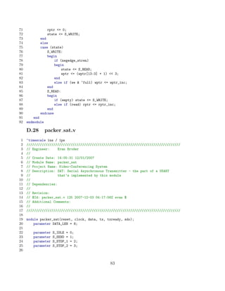 71                rptr = 0;
72                state = S_WRITE;
73          end
74          else
75          case (state)
76              S_WRITE:
77              begin
78                  if (negedge_stren)
79                  begin
80                      state = S_READ;
81                      wptr = (wptr[13:3] + 1)  3;
82                  end
83                  else if (we  ~full) wptr = wptr_inc;
84              end
85              S_READ:
86              begin
87                  if (empty) state = S_WRITE;
88                  else if (read) rptr = rptr_inc;
89              end
90          endcase
91       end
92   endmodule

     D.28        packer sat.v
 1   ‘timescale 1ns / 1ps
 2   ////////////////////////////////////////////////////////////////////////////////
 3   // Engineer:     Evan Broder
 4   //
 5   // Create Date: 14:05:31 12/01/2007
 6   // Module Name: packer_sat
 7   // Project Name: Video-Conferencing System
 8   // Description: SAT: Serial Asynchronous Transmitter - the part of a USART
 9   //               that’s implemented by this module
10   //
11   // Dependencies:
12   //
13   // Revision:
14   // $Id: packer_sat.v 125 2007-12-03 04:17:56Z evan $
15   // Additional Comments:
16   //
17   ////////////////////////////////////////////////////////////////////////////////
18
19   module packer_sat(reset, clock, data, tx, txready, sdo);
20       parameter DATA_LEN = 8;
21
22      parameter   S_IDLE =   0;
23      parameter   S_SEND =   1;
24      parameter   S_STOP_1   = 2;
25      parameter   S_STOP_2   = 3;
26


                                                 83
 